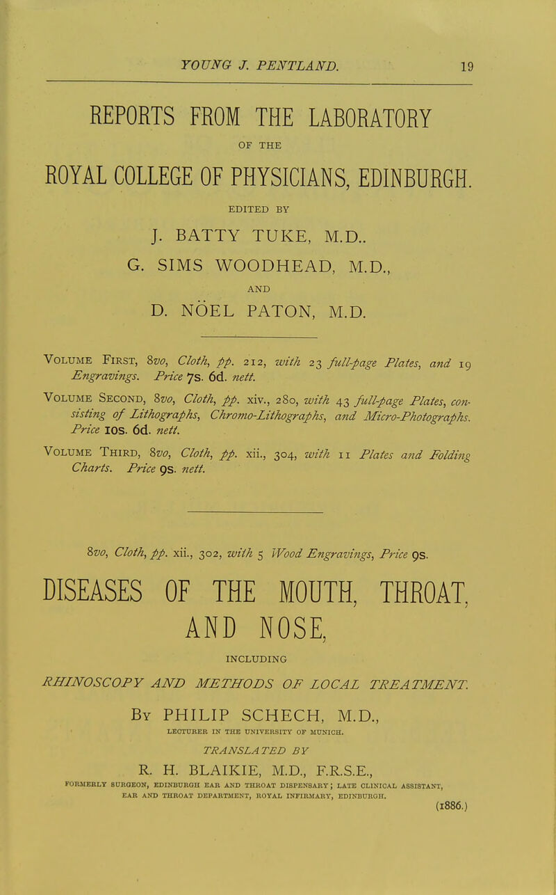 REPORTS FROM THE LABORATORY OF THE ROYAL COLLEGE OF PHYSICIANS, EDINBURGH. EDITED BY J. BATTY TUKE, M.D.. G. SIMS WOODHEAD, M.D., AND D. NOEL PATON, M.D. Volume First, ?,vo, Cloth, pp. 212, with 23 full-page Plates, atid 19 Engravings. Price 7s. 6d. nett. Volume Second, 8w, Cloth, pp. xiv., 280, with 43 full-page Plates, con- sisting of Lithographs, Chromo-Lithographs, aftd Micro-Photographs. Price lOS. 6d. nett. Volume Third, Zvo, Cloth, pp. xii., 304, with 11 Plates and Folding Charts. Price 9s. nett. %vo. Cloth, pp. xii., 302, with 5 Wood Engravings, Price ps. DISEASES OF THE MOUTH, THROAT, AND NOSE, INCLUDING RHINOSCOPY AND METHODS OF LOCAL TREATMENT. By PHILIP SCHECH, M.D., LECTURER IN THE UNIVERSXTY OP MUNICH. TRANSLATED BY R. H. BLAIKIE, M.D., F.R.S.E., FORMERLY SURGEON, EDINBURGH EAR AND THROAT DISPENSARY; LATE CLINICAL ASSISTANT, EAR AND THROAT DEPARTMENT, ROYAL INFIRMARY, EDINBURGH. (1886.)