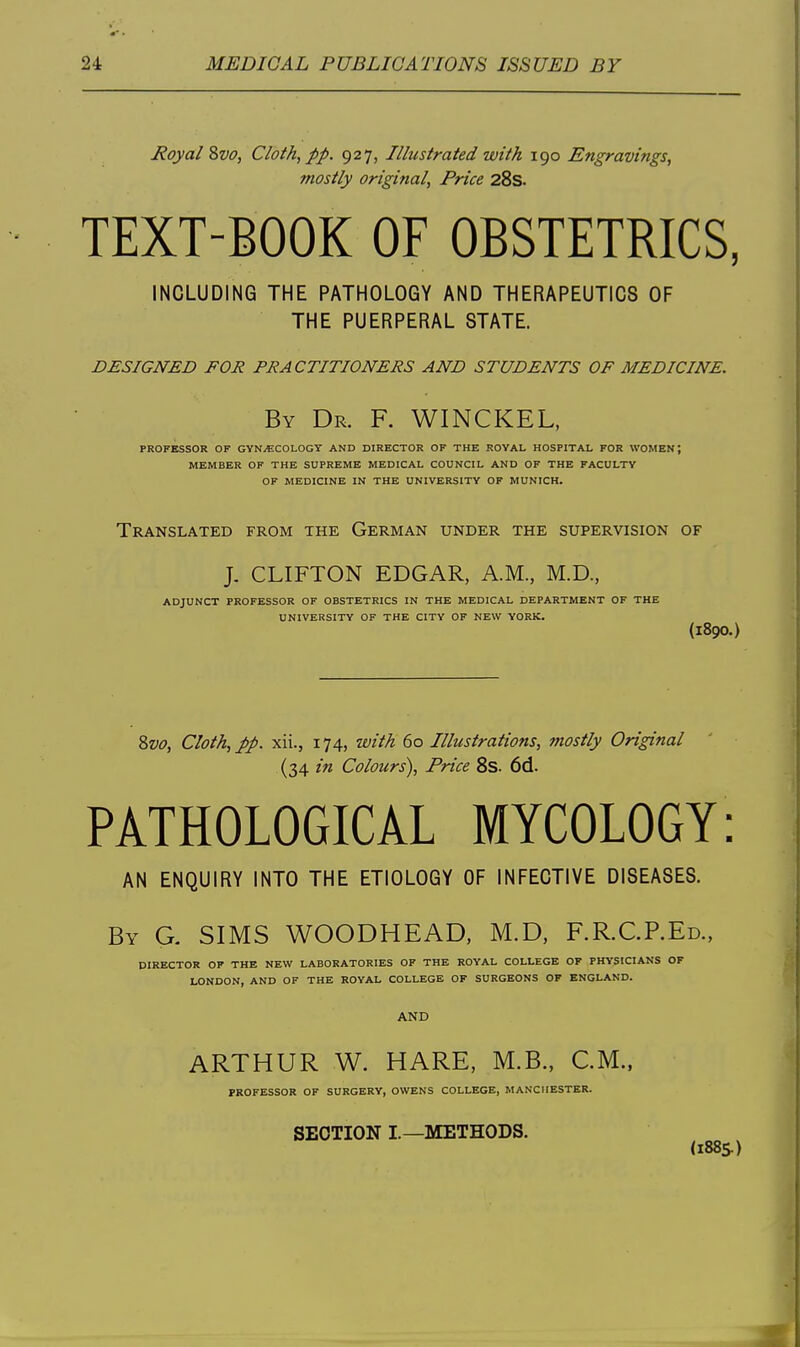 Royal 8vo, Cloth, pp. 927, Illustrated with 190 Engravings, mostly origifial, Price 28s. TEXT-BOOK OF OBSTETRICS, INCLUDING THE PATHOLOGY AND THERAPEUTICS OF THE PUERPERAL STATE. designed for practitioners and students of medicine. By Dr. F. WINCKEL, PROFESSOR OF GYNAECOLOGY AND DIRECTOR OF THE ROYAL HOSPITAL FOR WOMEN; MEMBER OF THE SUPREME MEDICAL COUNCIL AND OF THE FACULTY OF MEDICINE IN THE UNIVERSITY OP MUNICH. Translated from the German under the supervision of J. CLIFTON EDGAR, A.M., M.D., ADJUNCT PROFESSOR OF OBSTETRICS IN THE MEDICAL DEPARTMENT OF THE UNIVERSITY OF THE CITY OF NEW YORK. (1890.) 8w, Cloth, pp. xii., 174, with 60 Illustrations, mostly Original (34 in Colours'), Price 8s. 6d. PATHOLOGICAL MYCOLOGY: AN ENQUIRY INTO THE ETIOLOGY OF INFECTIVE DISEASES. By G. SIMS WOODHEAD, M.D, F.R.C.P.Ed., DIRECTOR OF THE NEW LABORATORIES OF THE ROYAL COLLEGE OF PHYSICIANS OF LONDON, AND OF THE ROYAL COLLEGE OF SURGEONS OF ENGLAND. AND ARTHUR W. HARE, M.B., CM., PROFESSOR OF SURGERY, OWENS COLLEGE, MANCHESTER. SECTION I.—METHODS. (188s)