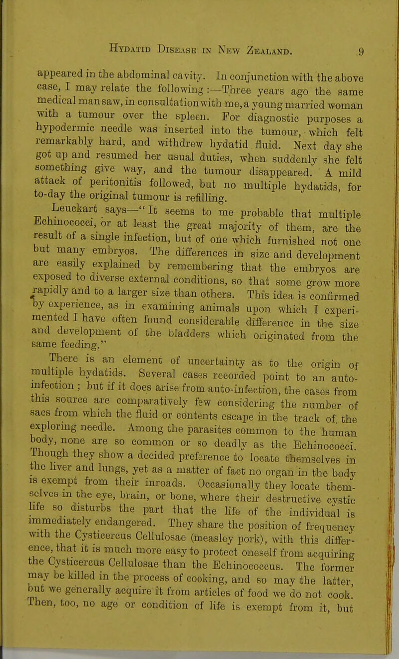 appeared in the abdominal cavity. In conjunction with the above case, I may relate the following :—Three years ago the same medical man saw, in consultation with me, a young married woman with a tumour over the spleen. For diagnostic purposes a hypodermic needle was inserted into the tumour, which felt remarkably bard, and withdrew hydatid fluid. Next day she got up and resumed her usual duties, when suddenly she felt something give way, and the tumour disappeared. A mild attack of peritonitis followed, but no multiple hydatids, for to-day the original tumour is refilling. Leuckart says—It seems to me probable that multiple Echinococci, or at least the great majority of them, are the result of a single infection, but of one which furnished not one but many embryos. The differences in size and development are easily explained by remembering that the embryos are exposed to diverse external conditions, so that some grow more rapidly and to a larger size than others. This idea is confirmed by experience, as in examining animals upon which I experi- mented I have often found considerable difference in the size and development of the bladders which originated from the same feeding. There is an element of uncertainty as to the origin of multiple hydatids. Several cases recorded point to an auto- mfection ; but if it does arise from auto-infection, the cases from this source are comparatively few considering the number of sacs from which the fluid or contents escape in the track of the exploring needle. Among the parasites common to the human body, none are so common or so deadly as the Echinococci. I hough they show a decided preference to locate themselves in the liver and lungs, yet as a matter of fact no organ in the body is exempt from their inroads. Occasionally they locate them- selves m the eye, brain, or bone, where their destructive cystic hfe so disturbs the part that the life of the individual is immediately endangered. They share the position of frequency with the Cysticercus Cellulosae (measley pork), with this differ- ence, that it is much more easy to protect oneself from acquiring the Cysticercus Cellulosae than the Echinococcus. The former may be killed in the process of cooking, and so may the latter but we generally acquire it from articles of food we do not cook.' -Then, too, no age or condition of life is exempt from it, but