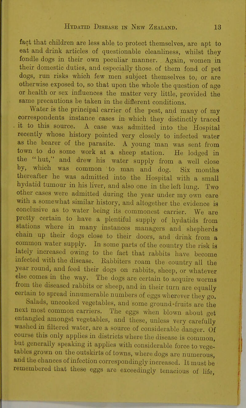 fact that children are less able to protect themselves, are apt to eat and drink articles of questionable cleanliness, whilst they fondle dogs in their own peculiar manner. Again, women in their domestic duties, and especially those, of them fond of pet dogs, run risks which few men subject themselves to; or are otherwise exposed to, so that upon the whole the question of age or health or sex influences the matter very little, provided the same precautions be taken in the different conditions. Water is the principal carrier of the pest, and many of my correspondents instance cases in which they distinctly traced . it to this source. A case was admitted into the Hospital recently whose history pointed very closely to infected water as the bearer of the parasite. A young man was sent from town to do some work at a sheep station. He lodged in the hut, and drew his water supply from a well close by, which was common to man and dog. Six months thereafter he was admitted into the Hospital with a small hydatid tumour in his liver, and also one in the left lung. Two other cases were admitted during the year under my own care with a somewhat similar history, and altogether the evidence is conclusive as to water being its commonest carrier. We are pretty certain to have a plentiful supply of hydatids from stations where in many instances managers and shepherds chain up their dogs close to their doors, and drink from a common water supply. In some parts of the country the risk is lately increased owing to the fact that rabbits have become infected with the disease. Kabbiters roam the country all the year round, and feed their dogs on rabbits, sheep, or whatever else comes hi the way. The clogs are certain to acquire worms from the diseased rabbits or sheep, and in their turn are equally certain to spread innumerable numbers of. eggs wherever they go. Salads, uncooked vegetables, and some ground-fruits are the next most common carriers. The eggs when blown about get entangled amongst vegetables, and these, unless very carefully washed in filtered water, are a source of considerable danger. Of course this only applies in districts where the disease is common, but generally speaking it applies with considerable force to vege- tables grown on the outskirts of towns, where dogs are numerous, and the chances of infection correspondingly increased. It must be remembered that these eggs are exceedingly tenacious of life,