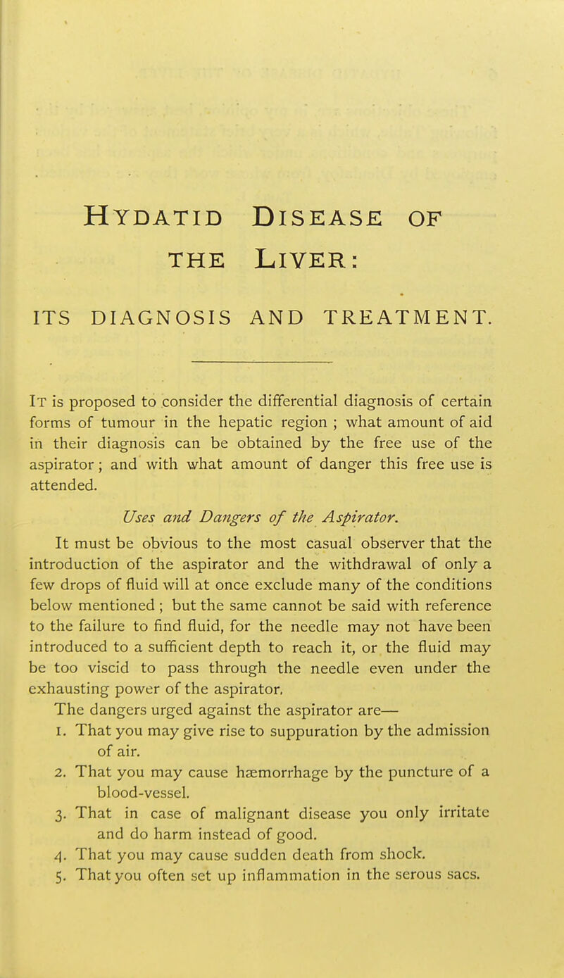 the Liver: ITS DIAGNOSIS AND TREATMENT. It is proposed to consider the differential diagnosis of certain forms of tumour in the hepatic region ; what amount of aid in their diagnosis can be obtained by the free use of the aspirator; and with what amount of danger this free use is attended. Uses and Dangers of the Aspirator. It must be obvious to the most casual observer that the introduction of the aspirator and the withdrawal of only a few drops of fluid will at once exclude many of the conditions below mentioned ; but the same cannot be said with reference to the failure to find fluid, for the needle may not have been introduced to a sufficient depth to reach it, or the fluid may be too viscid to pass through the needle even under the exhausting power of the aspirator. The dangers urged against the aspirator are— 1. That you may give rise to suppuration by the admission of air. 2. That you may cause haemorrhage by the puncture of a blood-vessel. 3. That in case of malignant disease you only irritate and do harm instead of good. 4. That you may cause sudden death from shock.