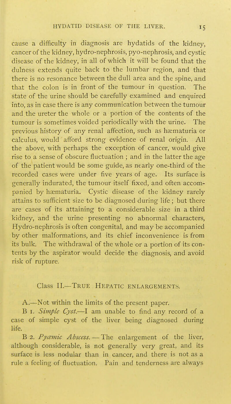 cause a difficulty in diagnosis are hydatids of the kidney, cancer of the kidney, hydro-nephrosis, pyo-nephrosis, and cystic disease of the kidney, in all of which it will be found that the dulness extends quite back to the lumbar region, and that there is no resonance between the dull area and the spine, and that the colon is in front of the tumour in question. The state of the urine should be carefully examined and enquired into, as in case there is any communication between the tumour and the ureter the whole or a portion of the contents of the tumour is sometimes voided periodically with the urine. The previous history of any renal affection, such as haematuria or calculus, would afford strong evidence of renal origin. All the above, with perhaps the exception of cancer, would give rise to a sense of obscure fluctuation ; and in the latter the age of the patient would be some guide, as nearly one-third of the recorded cases were under five years of age. Its surface is generally indurated, the tumour itself fixed, and often accom- panied by haematuria. Cystic disease of the kidney rarely attains to sufficient size to be diagnosed during life ; but there are cases of its attaining to a considerable size in a third kidney, and the urine presenting no abnormal characters, Hydro-nephrosis is often congenital, and may be accompanied by other malformations, and its chief inconvenience is from its bulk. The withdrawal of the whole or a portion of its con- tents by the aspirator would decide the diagnosis, and avoid risk of rupture. Class II.—True Hepattc enlargements. A.—Not within the limits of the present paper. B 1. Simple Cyst.—I am unable to find any record of a case of simple cyst of the liver being diagnosed during life. B 2. Pycemic Abscess. — The enlargement of the liver, although considerable, is not generally very great, and its surface is less nodular than in cancer, and there is not as a rule a feeling of fluctuation. Pain and tenderness arc always