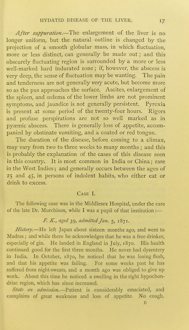 After suppuration.—The enlargement of the liver is no longer uniform, but the natural outline is changed by the projection of a smooth globular mass, in which fluctuation, more or less distinct, can generally be made out ; and this obscurely fluctuating region is surrounded by a more or less well-marked hard indurated zone; if, however, the abscess is very deep, the sense of fluctuation may be wanting. The pain and tenderness are not generally very acute, but become more so as the pus approaches the surface. Ascites, enlargement of the spleen, and oedema of the lower limbs are not prominent symptoms, and jaundice is not generally persistent. Pyrexia is present at some period of the twenty-four hours. Rigors and profuse perspirations are not so well marked as in pyaemic abscess. There is generally loss of appetite, accom- panied by obstinate vomiting, and a coated or red tongue. The duration of the disease, before coming to a climax, may vary from two to three weeks to many months ; and this is probably the explanation of the cases of this disease seen in this country. It is most common in India or China; rare in the West Indies; and generally occurs between the ages of 25 and 45, in persons of indolent habits, who either eat or drink to excess. Case I. The following case was in the Middlesex Hospital, under the care of the late Dr. Murchison, while I was a pupil of that institution :— F. K., aged 39, admitted Jan. 5, 1871. History.—He left Japan about sixteen months ago, and went to Madras ; and while there he acknowledges that he was a free drinker, especially of gin. He landed in England in July, 1870. His health continued good for the first three months. He never had dysentery in India. In October, 1870, he noticed that he was losing flesh, and that his appetite was failing. For some weeks past he has suffered from night-sweats, and a month ago was obliged to give up work. About this time he noticed a swelling in the right hypochon- driac region, which has since increased. State on admission.—Patient is considerably emaciated, and complains of great weakness and loss of appetite. No cough. B