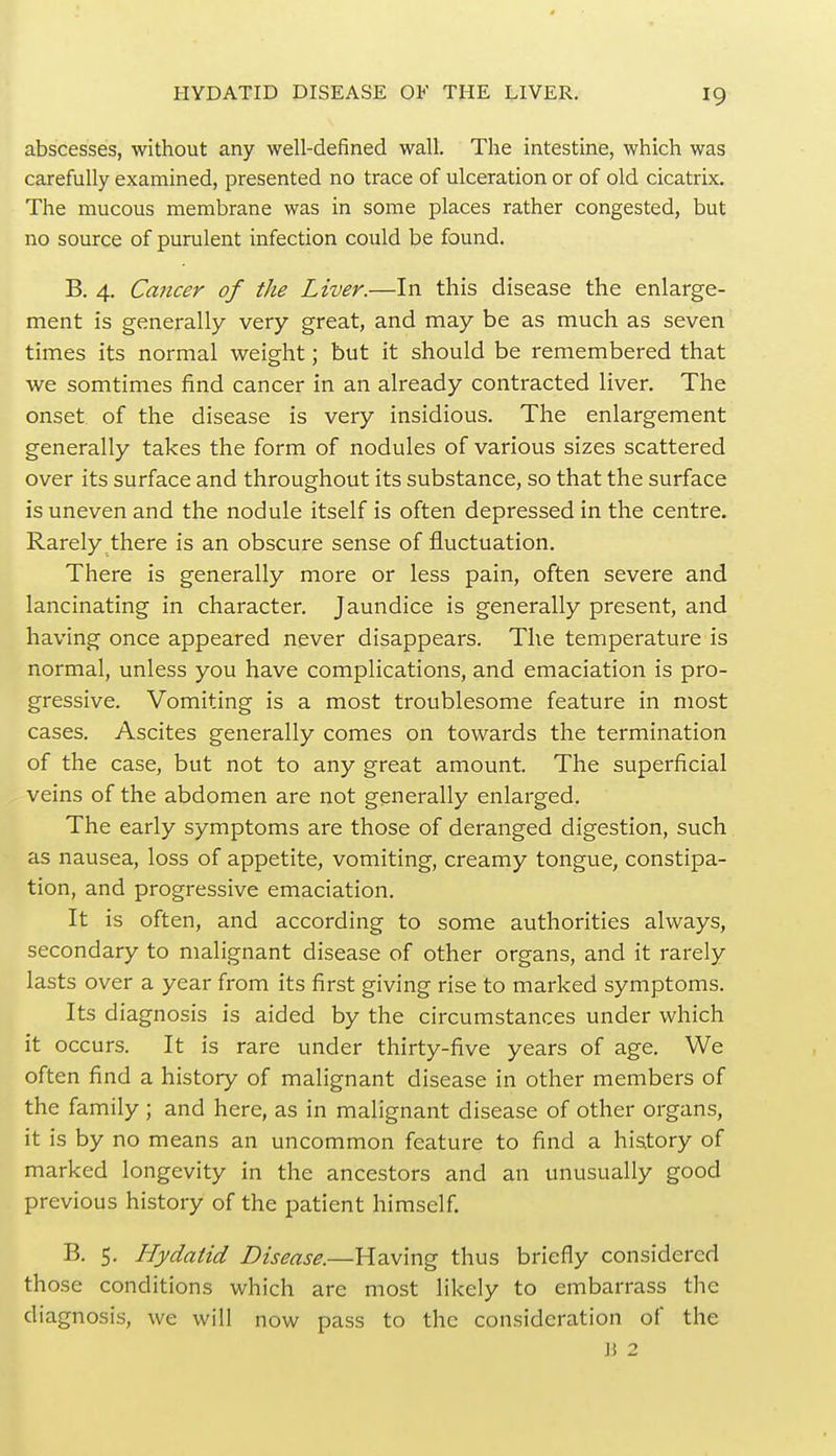 abscesses, without any well-defined wall. The intestine, which was carefully examined, presented no trace of ulceration or of old cicatrix. The mucous membrane was in some places rather congested, but no source of purulent infection could be found. B. 4. Cancer of the Liver.—In this disease the enlarge- ment is generally very great, and may be as much as seven times its normal weight; but it should be remembered that we somtimes find cancer in an already contracted liver. The onset of the disease is very insidious. The enlargement generally takes the form of nodules of various sizes scattered over its surface and throughout its substance, so that the surface is uneven and the nodule itself is often depressed in the centre. Rarely there is an obscure sense of fluctuation. There is generally more or less pain, often severe and lancinating in character. Jaundice is generally present, and having once appeared never disappears. The temperature is normal, unless you have complications, and emaciation is pro- gressive. Vomiting is a most troublesome feature in most cases. Ascites generally comes on towards the termination of the case, but not to any great amount. The superficial veins of the abdomen are not generally enlarged. The early symptoms are those of deranged digestion, such as nausea, loss of appetite, vomiting, creamy tongue, constipa- tion, and progressive emaciation. It is often, and according to some authorities always, secondary to malignant disease of other organs, and it rarely lasts over a year from its first giving rise to marked symptoms. Its diagnosis is aided by the circumstances under which it occurs. It is rare under thirty-five years of age. We often find a history of malignant disease in other members of the family ; and here, as in malignant disease of other organs, it is by no means an uncommon feature to find a history of marked longevity in the ancestors and an unusually good previous history of the patient himself. B. 5. Hydatid Disease.—Having thus briefly considered those conditions which arc most likely to embarrass the diagnosis, we will now pass to the consideration of the B 2