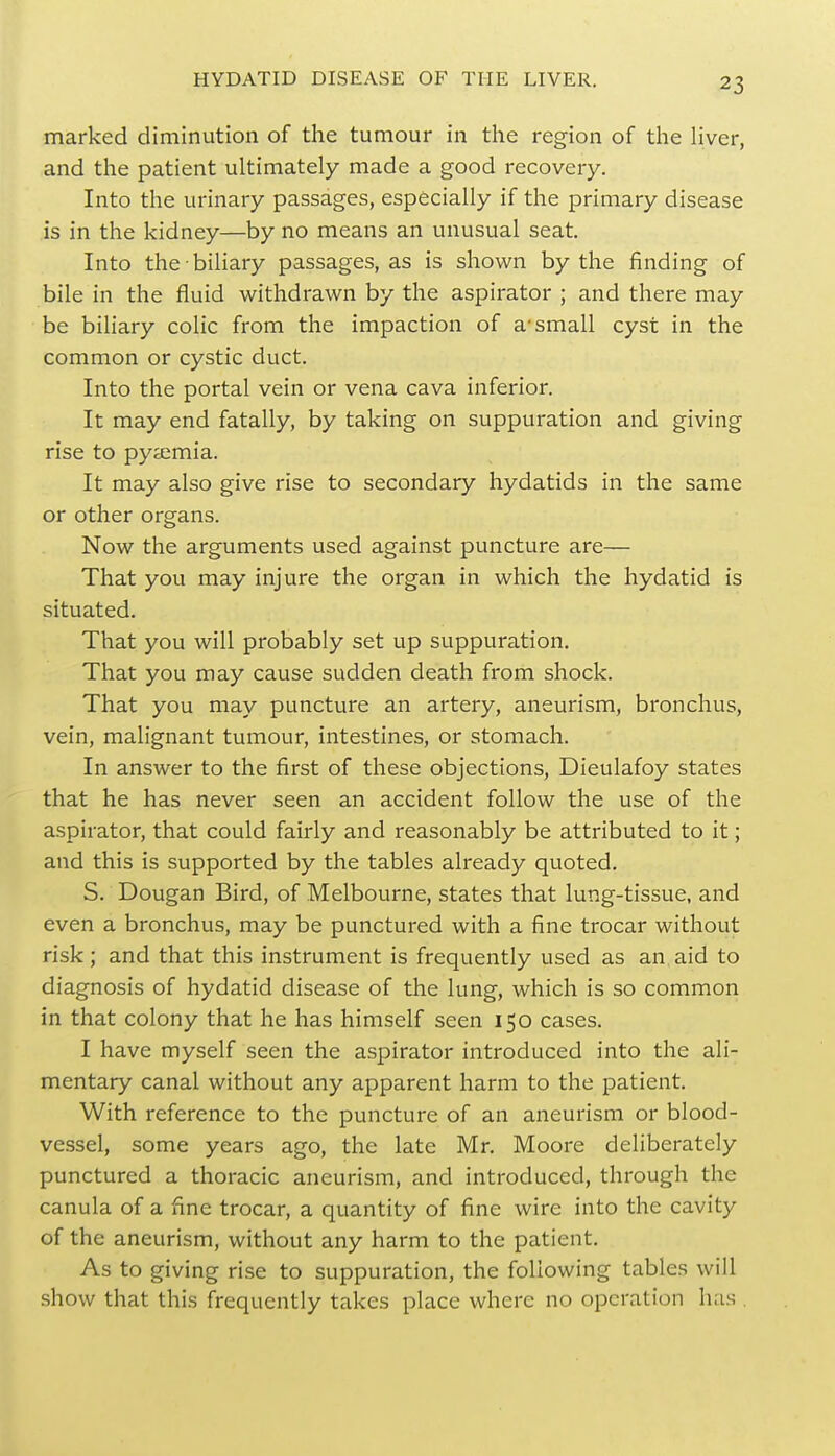 marked diminution of the tumour in the region of the liver, and the patient ultimately made a good recovery. Into the urinary passages, especially if the primary disease is in the kidney—by no means an unusual seat. Into the biliary passages, as is shown by the finding of bile in the fluid withdrawn by the aspirator ; and there may be biliary colic from the impaction of a-small cyst in the common or cystic duct. Into the portal vein or vena cava inferior. It may end fatally, by taking on suppuration and giving rise to pyaemia. It may also give rise to secondary hydatids in the same or other organs. Now the arguments used against puncture are— That you may injure the organ in which the hydatid is situated. That you will probably set up suppuration. That you may cause sudden death from shock. That you may puncture an artery, aneurism, bronchus, vein, malignant tumour, intestines, or stomach. In answer to the first of these objections, Dieulafoy states that he has never seen an accident follow the use of the aspirator, that could fairly and reasonably be attributed to it; and this is supported by the tables already quoted. S. Dougan Bird, of Melbourne, states that lung-tissue, and even a bronchus, may be punctured with a fine trocar without risk; and that this instrument is frequently used as an aid to diagnosis of hydatid disease of the lung, which is so common in that colony that he has himself seen 150 cases. I have myself seen the aspirator introduced into the ali- mentary canal without any apparent harm to the patient. With reference to the puncture of an aneurism or blood- vessel, some years ago, the late Mr. Moore deliberately punctured a thoracic aneurism, and introduced, through the canula of a fine trocar, a quantity of fine wire into the cavity of the aneurism, without any harm to the patient. As to giving rise to suppuration, the following tables will show that this frequently takes place where no operation has .