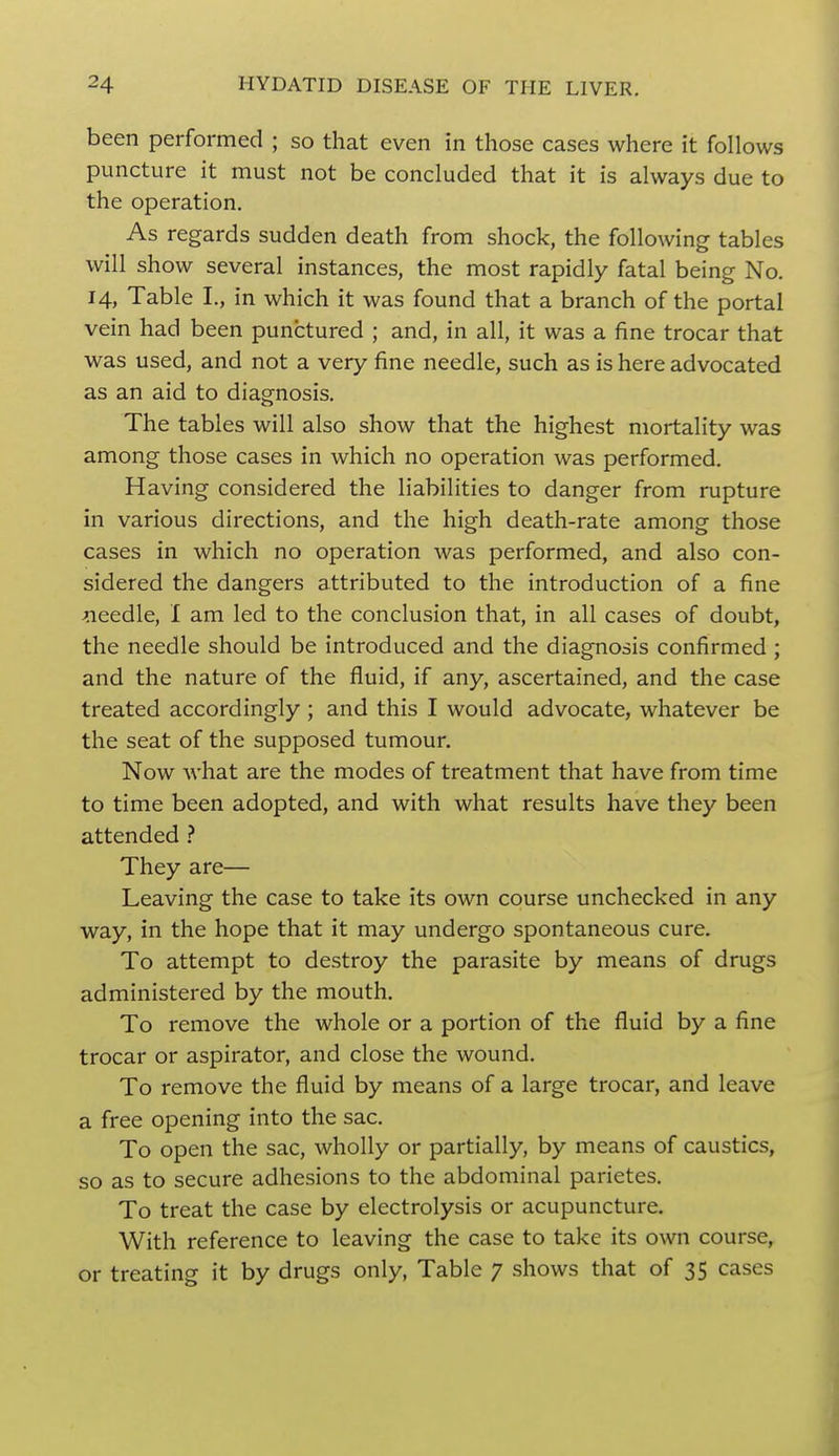 been performed ; so that even in those cases where it follows puncture it must not be concluded that it is always due to the operation. As regards sudden death from shock, the following tables will show several instances, the most rapidly fatal being No. 14, Table I., in which it was found that a branch of the portal vein had been punctured ; and, in all, it was a fine trocar that was used, and not a very fine needle, such as is here advocated as an aid to diagnosis. The tables will also show that the highest mortality was among those cases in which no operation was performed. Having considered the liabilities to danger from rupture in various directions, and the high death-rate among those cases in which no operation was performed, and also con- sidered the dangers attributed to the introduction of a fine needle, I am led to the conclusion that, in all cases of doubt, the needle should be introduced and the diagnosis confirmed ; and the nature of the fluid, if any, ascertained, and the case treated accordingly ; and this I would advocate, whatever be the seat of the supposed tumour. Now what are the modes of treatment that have from time to time been adopted, and with what results have they been attended ? They are— Leaving the case to take its own course unchecked in any way, in the hope that it may undergo spontaneous cure. To attempt to destroy the parasite by means of drugs administered by the mouth. To remove the whole or a portion of the fluid by a fine trocar or aspirator, and close the wound. To remove the fluid by means of a large trocar, and leave a free opening into the sac. To open the sac, wholly or partially, by means of caustics, so as to secure adhesions to the abdominal parietes. To treat the case by electrolysis or acupuncture. With reference to leaving the case to take its own course, or treating it by drugs only, Table 7 shows that of 35 cases