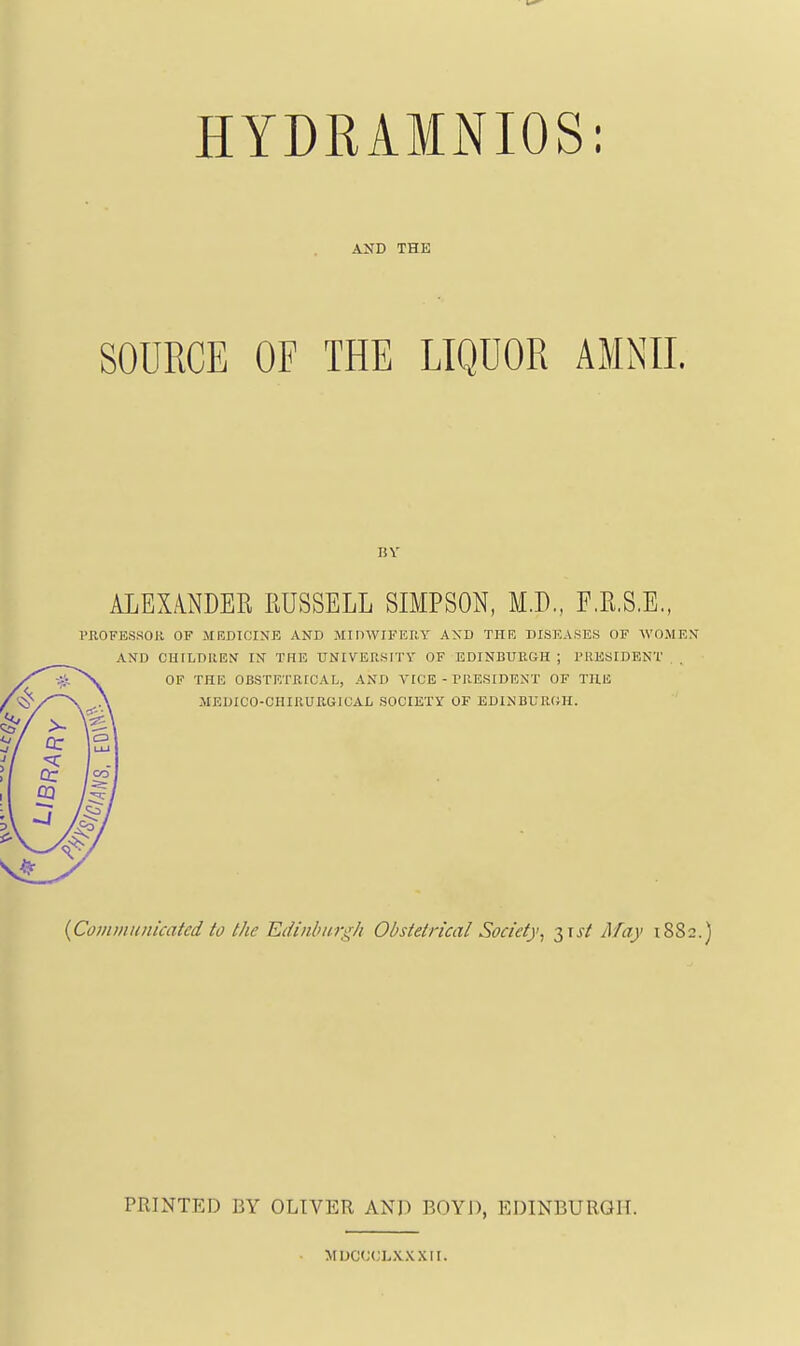 HYDRAMNIOS: AND THE SOURCE OF THE LIQUOR AMNII. BY ALEXA.NDER RUSSELL SIMPSON, M.D,, F.R.S.E., PROFESSOR OF MRDICINE AND MInWIFEIlY AXD THE DISEASES OF WOMEX AXD CHrLDllEti IN THE UNIVERSITY OF EDINBURGH ; PRESIDENT OF THE OBSTETRICAL, AND VICE - PRESIDENT OF THU MEDICO-CHIRURGICAL SOCIETY OF EDINBURGH. {CovimIIideated to the Edinburgh Obstetrical Society^ -^^ist May 1882.) PRINTED BY OLIVER AND BOYD, EDINBURGH. muc(;(;lxxxii.