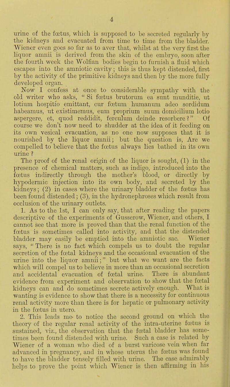 urine of the foetus, winch is supposed to be secreted regularly by the kidneys and evacuated from time to time from the Ijladder. Wiener even goes so far as to aver that, whilst at the very first the liquor anmii is derived from the skin of the embryo, soon after the fourth week the Wolfian bodies begin to furnish a fluid wliich escapes into the amniotic cavity; this is thus kept distended, first by the activity of the primitive kidneys and then by the more fully developed organ. Now I confess at once to considerable sympathy with the old writer who asks,  Si foetus brutorum ea sunt munditie, ut lotium hospitio emittant, cur foetum humanum adeo sordidum habeamus, ut existimemus, eum proprium suum domicilium lotio aspergere, et, quod reddidit, ferculum deinde resorbere? Of course we don't now need to shudder at the idea of it feeding on its own vesical evacuation, as no one now supposes that it is nourished by the liquor amnii; but the question is. Are we compelled to believe that the foetus always lies bathed in its own urine ? The proof of the renal origin of the liquor is sought, (1) in the presence of chemical matters, such as indigo, introduced into the foetus indirectly through the mother's blood, or directly by hypodermic injection into its own body, and secreted by the kidneys; (2) in cases where the urinary bladder of the foetus has been found distended; (3), in the hydronephroses which result from occlusion of the urinary outlets. 1. As to the 1st, I can only say, that after reading the papers descriptive of the experiments of Gusserow, Wiener, and others, I cannot see that more is proved than that the renal function of the foetus is sometimes called into activity, and that the distended bladder may easily be emptied into the amniotic sac. Wiener says,  There is no fact which compels us to doubt the regular secretion of the foetal kidneys and the occasional evacuation of the urine into the liquor amnii; but what we want are the facts which will compel us to believe in more than an occasional secretion and accidental evacuation of foetal urine. There is abundant evidence from experiment and observation to show that the foetal kidneys can and do sometimes secrete actively enougli. Wliat is wanting is evidence to show that there is a necessity for continuous renal activity more than there is for hepatic or puknonary activity in the foetus in utero. 2. This leads me- to notice the second ground on which the theory of the regular renal activity of the intra-uterine foetus is sustained, viz., the observation that the foetal bladder has some- times been found distended with urine. Such a case is related by Wiener of a woman who died of a burst varicose vein when far advanced in pregnancy, and in whose uterus tlie foetus was found to have the bladder tensely filled with urine. Tlie case admirably helps to prove the point which Wiener is then affirming in his