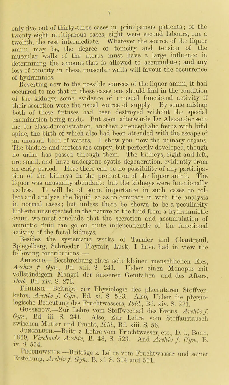 only five out of tliirty-three cases in primiparous patients; of the twenty-eight multiparous cases, eight were second labours, one a twelftli, the rest intermediate. Whatever the source of the liquor amnii may be, the degree of tonicity and tension of the muscular walls of the uterus must have a large influence in determining the amount that is allowed to accumulate; and any loss of tonicity in these muscular walls will favour the occurrence of hydramnios. Eeverting now to the possible sources of the liquor amnii, it had occurred to me that in these cases one should find in the condition of the kidneys some evidence of unusual functional activity if their secretion were the usual source of supply. By some mishap both of these foetuses had been destroyed without the special examination being made. But soon afterwards Dr Alexander sent me, for class-demonstration, another anencephalic foetus with bifid spine, the birth of which also had been attended with the escape of an unusual flood of waters. I show you now the urinary organs. The bladder and ureters are empty, but perfectly developed, though no urine has passed through them. The kidneys, right and left, are small, and have undergone cystic degeneration, evidently from an early period. Here there can be no possibility of any participa- tion of the kidneys in the production of the liquor amnii. The liquor was unusually abundant; but the kidneys were functionally useless. It will be of some importance in such cases to col- lect and analyze the liquid, so as to compare it with the analysis in normal cases; but unless there be shown to be a peculiarity hitherto unsuspected in the nature of the fluid from a hydramniotic ovum, we must conclude that the secretion and accumulation of amniotic fluid can go on quite independently of the functional activity of the festal kidneys. Besides the systematic works of Tarnier and Chantreuil, Spiegelberg, Schroeder, Playfair, Lusk, I have had in view the following contributions:— Ahlfeld.—Beschreibung eines sehr kleinen menschlichen Eies, Archiv f. Gyn., Bd. xiii. S. 241. Ueber einen Monopus mit vollstandigem Mangel der ausseren Genitalien und des Afters, lUd., Bd. xiv. S. 276. Fehling.—Beitrage zur Physiologic des placentaren Stoffver- kehrs, ArcUv f. Gyn., Bd. xi. S. 523. Also, Ueber die physio- logische Bedeutung des Fruchtwassers, lUd., Bd. xiv. S. 221. CxUSSEROW.—Zur Lehre vom Stoffwechsel des Foetus, Archiv f. Gyn., Bd. iii. S. 241. Also, Zur Lehre vom Stoftaustausch zwischen Mutter und Frucht, Ibid., Bd. xiii. S. 56. JUNGBLUTH.—Beitr. z. Lehre vom Fruchtwasser, etc., D. i., Bonn, 1869, Virchow's Archiv, B. 48, S. 523. And Archiv f. Gmi., B. iv. S. 554. J J ' Prochownigk.—Beitrage z. Lehre vom Fruclitwasser und seiner Etstehung, Archiv f. Gyn., B. xi. S. 304 and 561.