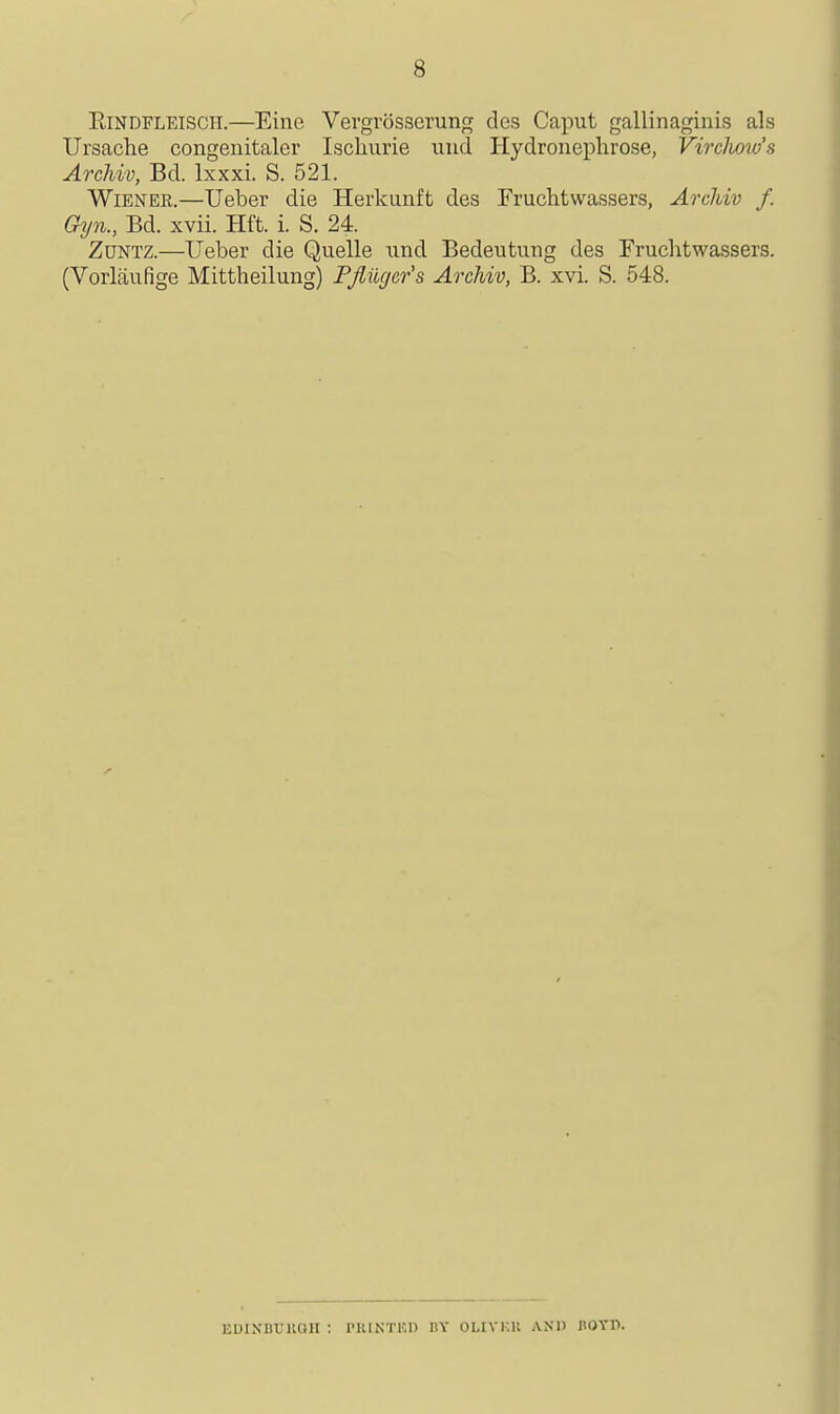 EiNDFLEiscii.—Eine Vergrosserutifr dcs Caput gallinaginis als Ursache congenitaler Iscliurie und Hydroneplirose, VircJww's Archiv, Bd. Ixxxi. S. 521. Wiener.—Ueber die Herkunft des Fruchtwassers, Archiv f. Gyn., Bd. xvii. Hft. i. S. 24. ZuNTZ.—Ueber die Quelle und Bedeutung des Fruchtwassers. (Vorlaufige Mittheilung) Pfliic/er's Archiv, B. xvi. S. 548. EDINBTJUOn : PKINTF.n BY OLIVKIl ANIl BOTP.