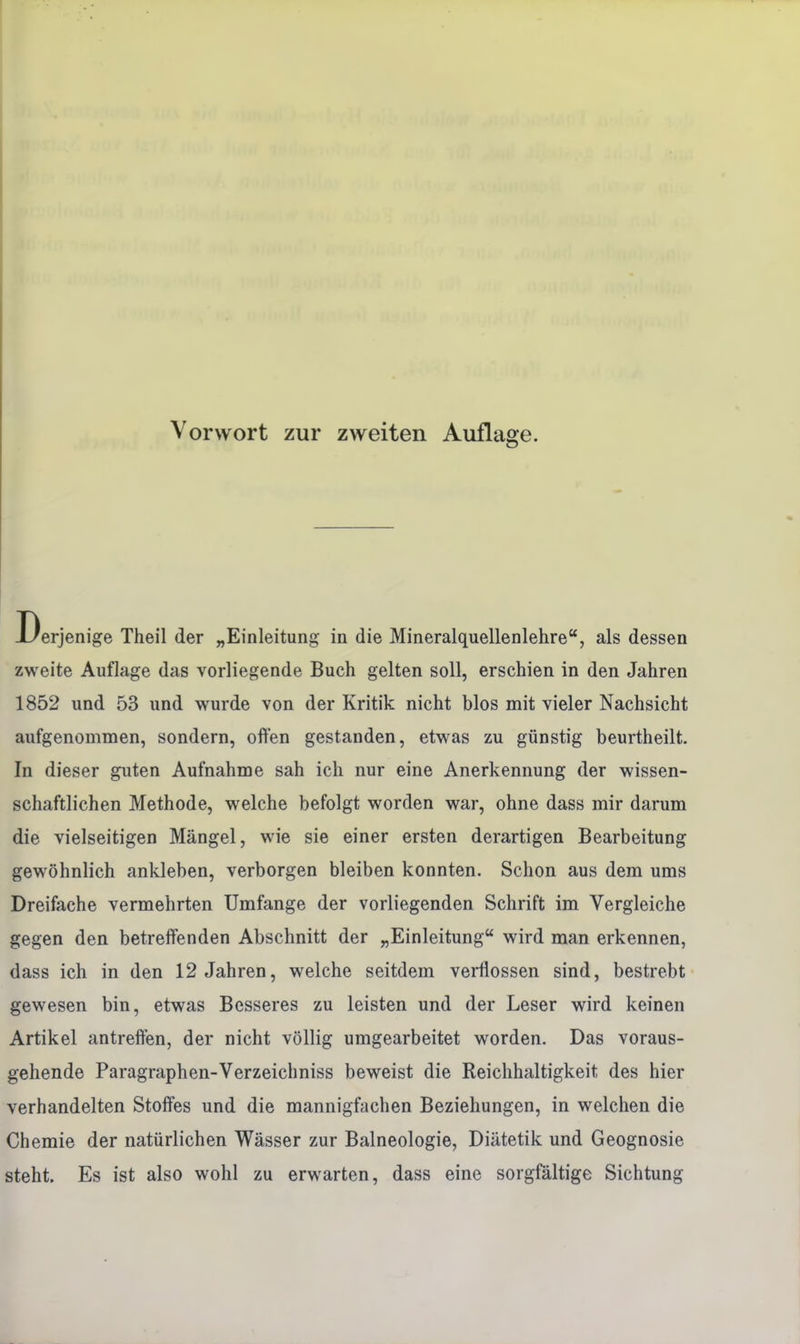 Vorwort zur zweiten Auflage. Derjenige Theil der „Einleitung in die Mineralquellenlehre, als dessen zweite Auflage das vorliegende Buch gelten soll, erschien in den Jahren 1852 und 53 und wurde von der Kritik nicht blos mit vieler Nachsicht aufgenommen, sondern, offen gestanden, etwas zu günstig beurtheilt. In dieser guten Aufnahme sah ich nur eine Anerkennung der wissen- schaftlichen Methode, welche befolgt worden war, ohne dass mir darum die vielseitigen Mängel, wie sie einer ersten derartigen Bearbeitung gewöhnlich ankleben, verborgen bleiben konnten. Schon aus dem ums Dreifache vermehrten Umfange der vorliegenden Schrift im Vergleiche gegen den betreffenden Abschnitt der „Einleitung wird man erkennen, dass ich in den 12 Jahren, welche seitdem verflossen sind, bestrebt gewesen bin, etwas Besseres zu leisten und der Leser wird keinen Artikel antreffen, der nicht völlig umgearbeitet worden. Das voraus- gehende Paragraphen-Verzeichniss beweist die Reichhaltigkeit des hier verhandelten Stoffes und die mannigfachen Beziehungen, in welchen die Chemie der natürlichen Wässer zur Balneologie, Diätetik und Geognosie steht. Es ist also wohl zu erwarten, dass eine sorgfältige Sichtung