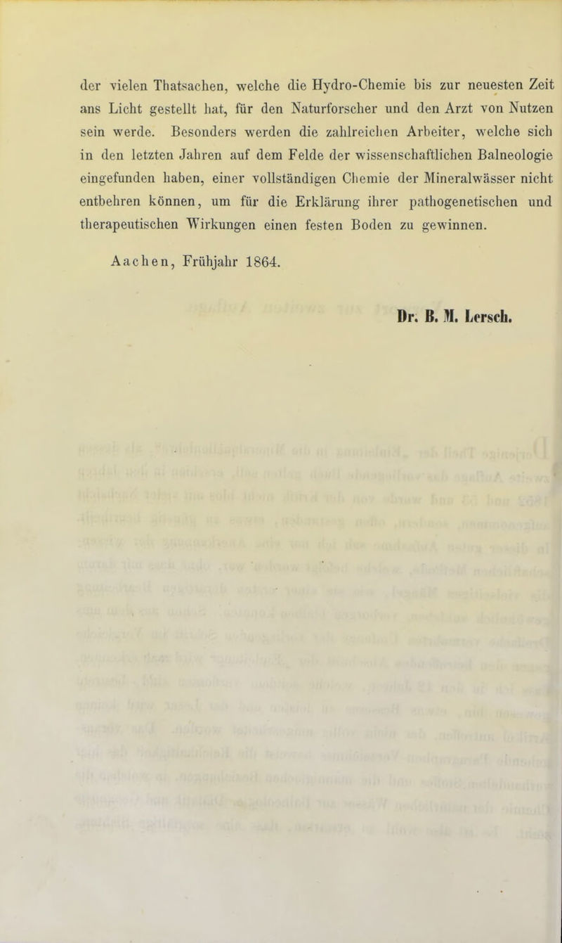 der vielen Thatsachen, welche die Hydro-Chemie bis zur neuesten Zeit ans Licht gestellt hat, für den Naturforscher und den Arzt von Nutzen sein werde. Besonders werden die zahlreichen Arbeiter, welche sich in den letzten Jahren auf dem Felde der wissenschaftlichen Balneologie eingefunden haben, einer vollständigen Chemie der Mineralwässer nicht entbehren können, um für die Erklärung ihrer pathogenetischen und therapeutischen Wirkungen einen festen Boden zu gewinnen. Aachen, Frühjahr 1864. Dr. B. M, Lorsch.