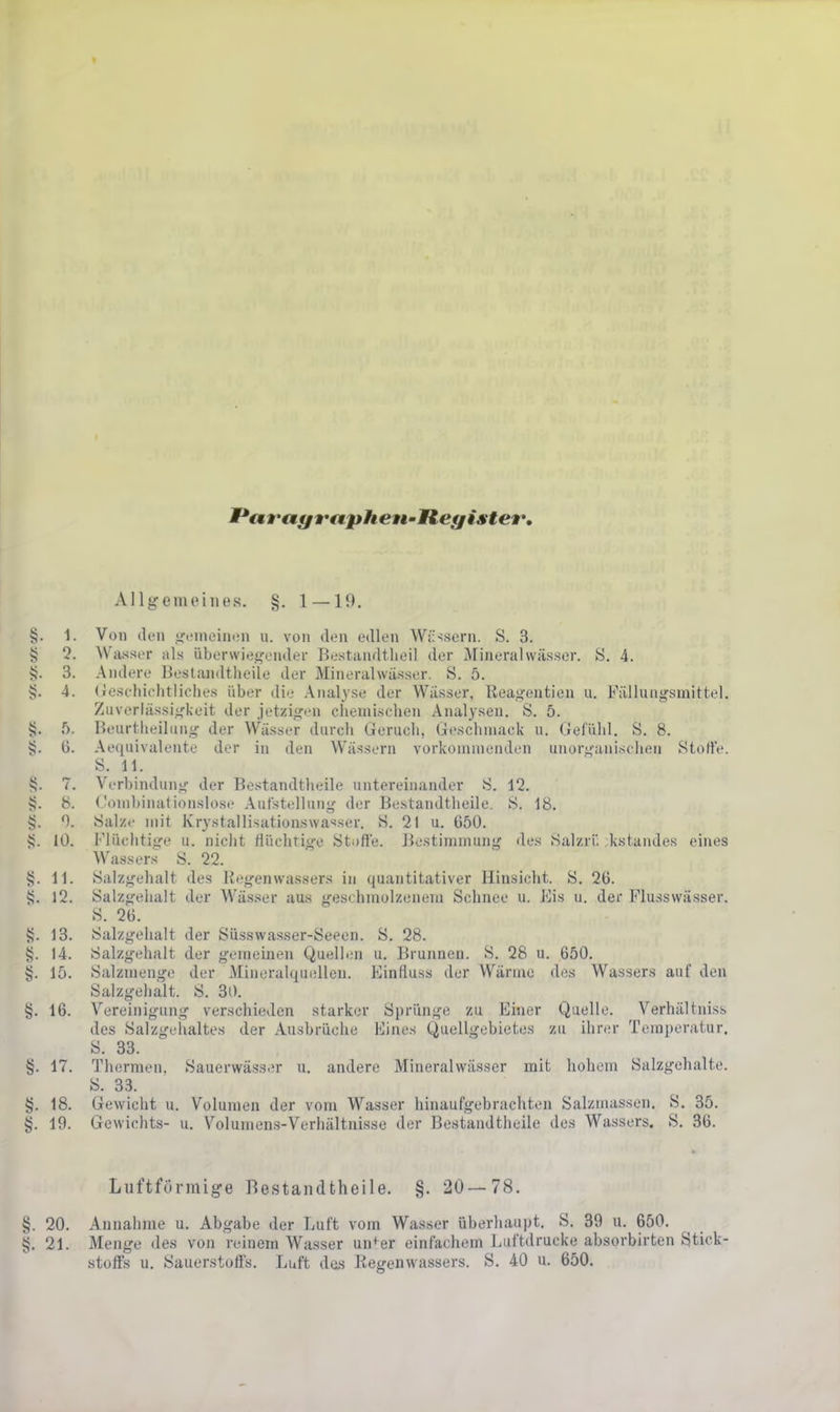 PtMt'tMfft'apheu'Ileff ister. Allgemeines. §. 1 — 19. §. 1. Von don «i'cineiuiMi u. von den edlen Wiisscrn. S. 3. § 5. Wasser als überwiegender Bestandtlieil der Mineralwässer. S. 4. 4}. 3. Andere Bestandtheile der Mineralwässer. S. 5. §. 4. (Jeschiclitliches über die .Analyse der Wässer, Reagentien u. Fällungsmittel. Zuverlässigkeit der jetzigen chemischen Analysen. S. 5. i;. f». Beurtlieiliiiig der Wässer dnrch Geruch, Geschmack ii. Gefühl. S. 8. §. (3. Aequivalente der in den Wässern vorkommenden unorganischen Stoffe. S. 11. t;. 7. Verbindung der Bestandtheile untereinander 8. 12. s?. 8. Gombinationslose Aufstellung der Bestandtheile. S. 18. sj. Salze mit Krystallisationswasser. S. 21 u. 650. 10. Flüchtige u. nicht flüchtige Stofle. Bestimmung des Salzrf, kstandes eines Wasser.s S. 22. 11. Salzgehalt des Kegenwassers in quantitativer Hinsicht. S. 26. S. 12. Salzgelialt der Wässer aus geschmolzenem Schnee u. Eis u. der Flu.ssvvässer. S. 26. sj. 13. Salzgehalt der Süsswasser-Seeen. S. 28. tj. 14. Salzgehalt der gemeinen Quelliüi u. Brunnen. S. 28 u. 650. §. 15. Salzmenge der Mineralquellen. Einfluss der Wärme des Wassers auf den Salzgehalt. S. 30. §. 16. V^ereinigung verschieden starker Sprünge zu Einer Quelle. Verhältniss des Salzgeiialtes der Ausbrüche Eines Quellgcbietes zu ihrer Temperatur. S. 33. 17. Thermen, Sauerwässer u. andere Mineralwässer mit hohem Salzgehalte. S. 33. §. 18. Gewicht u. Volumen der vom Wasser hinaufgebrachten Salzmassen. S. 35. §. 19. Gewichts- u. V^olumens-Verhältnisse der Bestandtheile des Wassers. S, 36. Luftförmige Bestandtheile. §. 20— 78. §. 20. Annahme u. Abgabe der Luft vom Wasser überhaupt. S. 39 n. 650. §. 21. Menge des von reinem Wasser un^^er einfachem Luftdrücke absorbirten Stick- stoffs u. Sauerstoffs. Luft des Regenwassers. S. 40 u. 650.