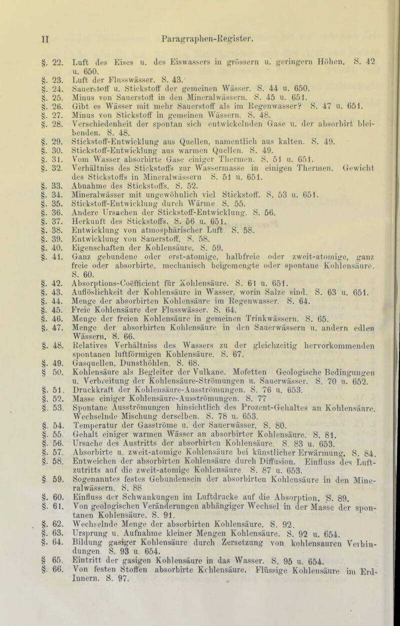 §. 22. Luft des Eises u. des Eiswassers in g^rösseni ii. geringem Höhen. S. 42 u. 650. §. 23. Luit der Flnsswässer. S. 43. §. 24. Sauerstoff u. Stickstoff der gemeinen Wässer. S. 44 u. 650. 4j. 25. Minus von Sauerstort in den Mineralwässern. S. 45 u. 651. §. 26. Gibt es Wässer mit mehr Sauerstoff als im EegeiiwasserV S. 47 u. 651. §. 27. Minus von Stickstoff in gemeinen Wässern. S. 48. v;. 28. Verschiedenheit der spontan sich entwickelnden Gase u. der absorhirt blei- benden. S. 48. §. 29. Stickstoff-Entwicklung aus Quellen, namentlich aus kalten. S. 49. §. 30. Stickstoff-Entwicklung aus warmen Quellen. S. 49. §. 31. Vom Wasser absorbirte Gase einiger Thermen. S. 51 u. 051. 32. Verhältniss des Stickstoffs zur Wassermasse in einigen Thermen. Gewicht des Stickstotls in Mineralwässern S. 51 u. 651. §. 33. Abnahme des Stickstoffs. S. 52. §. 34. Mineralwässer mit ungewöhnlich viel Stickstoff'. 8. 53 u. 651. 35. Stickstott-Entwicklung durcli Wärme S. 55. §. 36. Andere Ursachen der Stickstoö-Entwicklung. S. 56. §. 37. Herkunft des Stickstoffs. S. 56 u. 651. §. 38. Entwicklung von atmosphärischer Luft S. 58. §. 39. Entwicklung von Sauerstoff. S. 58. §. 40. Eigenschaften der Kohlensäure. S. 59. §. 41. Ganz gebundene oder erst-atomige, halbfreie oder zweit-atomige, ganz freie oder absorbirte, mechanisch beigemengte oder spontane K(»hlensäure. S. 60. §. 42. Absorptions-Coefficient für Kohlensäure. S. 61 u. 651. §. 43. Auflöslichkeit der Kohlensäure in Wasser, worin Salze sind. S. 63 u. 651. §. 44. Menge der absorbirten Kohlensäure im Regenwasser. S. 64. §. 45. Freie Kohlensäure der Flusswässer. S. 64. §. 46. Menge der freien Kohlensäure in gemeinen Trinkwässern. S. 65. §. 47. Menge der absorbirten Kohlensäure in den Sauerwässern u. andern edlen Wässern. S. 66. §. 48. Relatives Verhältniss des Wassers zu der gleichzeitig hervorkommenden spontanen luftförmigen Kohlensäure. S. 67. §. 49. Gasquellen, Dunsthöhlen. S. 68. § 5U. Kohlensäure als Begleiter der Vulkane. Mofetten Geologische Bedingungen u. Verbreitung der Kohlensäure-Strömungen u. Sauerwässer. S. 70 u. 652. §. 51. Druckkraft der Kohlensäure-Ausströnmngen. S. 76 u. 653. §. 52. Masse einiger Kohlensäure-Ausströmungen. S. 77 tj. 53. Sjiontane Ausströmungen hinsichtlich des Prozent-Gehaltes an Kohlensäure. Wechselnde Mischung derselben. S. 78 u. 653. §. 54. Temperatur der Gasströme u. der Sauerwässer. S. 80. §. 55. Gehalt einiger warmen Wässer an absorbirter Kohlensäure. S. 81. §. 56. Ursache des Austritts der absorbirten Kohlensäure. S. 83 u. 653. §. 57. Absorbirte u. zweit-atomige Kohlensäure bei künstlicher Erwärmung. S. 84. §. 58. Entweichen der absorbirten Kohlensäure durch Diffusion. EinHuss des Luft- zutritts auf die zweit-atomige Kohlensäure. S. 87 u. 653. §. 59. Sogenanntes festes Gebundensein der absorbirten Kohlensäure in den Mine- ralwässern. S. 88 §. 60. Einfluss der Schwankungen im Luftdrücke auf die Absorption, 'S. 89. §. 61. Von geologischen Veränderungen abhängiger Wechsel in der Masse der spon- tanen Kohlensäure. S. 91. §. 62. Wechselnde Menge der absorbirten Kohlensäure. S. 92. §. 63. Ursprung u. Aufnahme kleiner Mengen Kohlensäure. S. 92 u. 654. §. 64. Bildung gasiger Kohlensäure durch Zersetzung von kohlensauren Veibin- dungen S. 93 u. 654. § 65. Eintritt der gasigen Kohlensäure in das Wasser. S. 95 u. 654. §. 66. Von festen Stoffen absorbirte Kohlensäure. Flüssige Kohlensäure im Erd- Innern. S. 97.