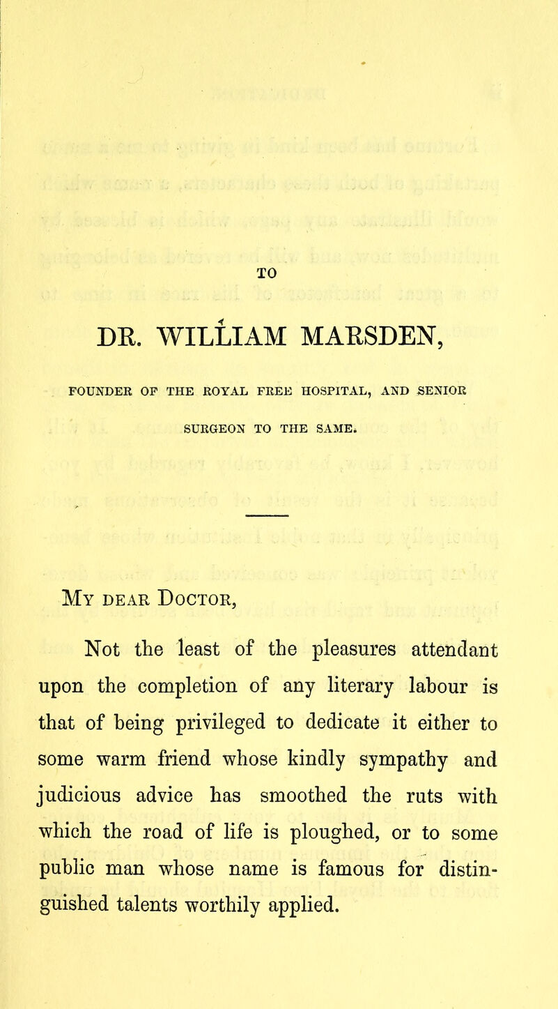 DE. WILLIAM MARSDEN, FOUNDEE OP THE ROYAL FREE HOSPITAL, AND BENIOK SURGEON TO THE SAME. My dear Doctor, Not the least of the pleasures attendant upon the completion of any literary lahour is that of being privileged to dedicate it either to some warm friend whose kindly sympathy and judicious advice has smoothed the ruts with which the road of life is ploughed, or to some public man whose name is famous for distin- guished talents worthily applied.