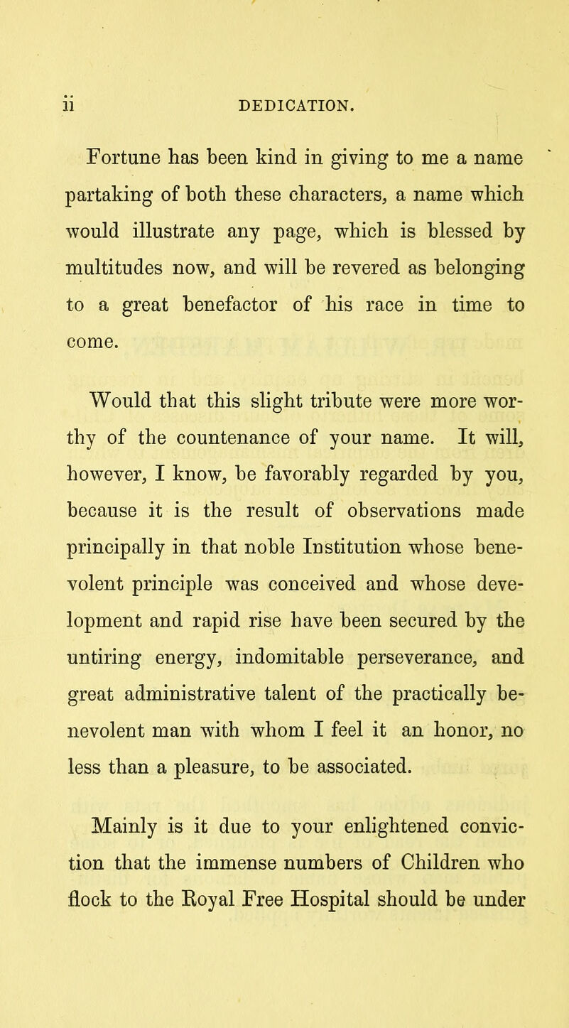 Fortune has been kind in giving to me a name partaking of both these characters, a name which would illustrate any page, which is blessed by multitudes now, and will be revered as belonging to a great benefactor of his race in time to come. Would that this slight tribute were more wor- thy of the countenance of your name. It will, however, I know, be favorably regarded by you, because it is the result of observations made principally in that noble Institution whose bene- volent principle was conceived and whose deve- lopment and rapid rise have been secured by the untiring energy, indomitable perseverance, and great administrative talent of the practically be- nevolent man with whom I feel it an honor, no less than a pleasure, to be associated. Mainly is it due to your enhghtened convic- tion that the immense numbers of Children who flock to the Royal Free Hospital should be under