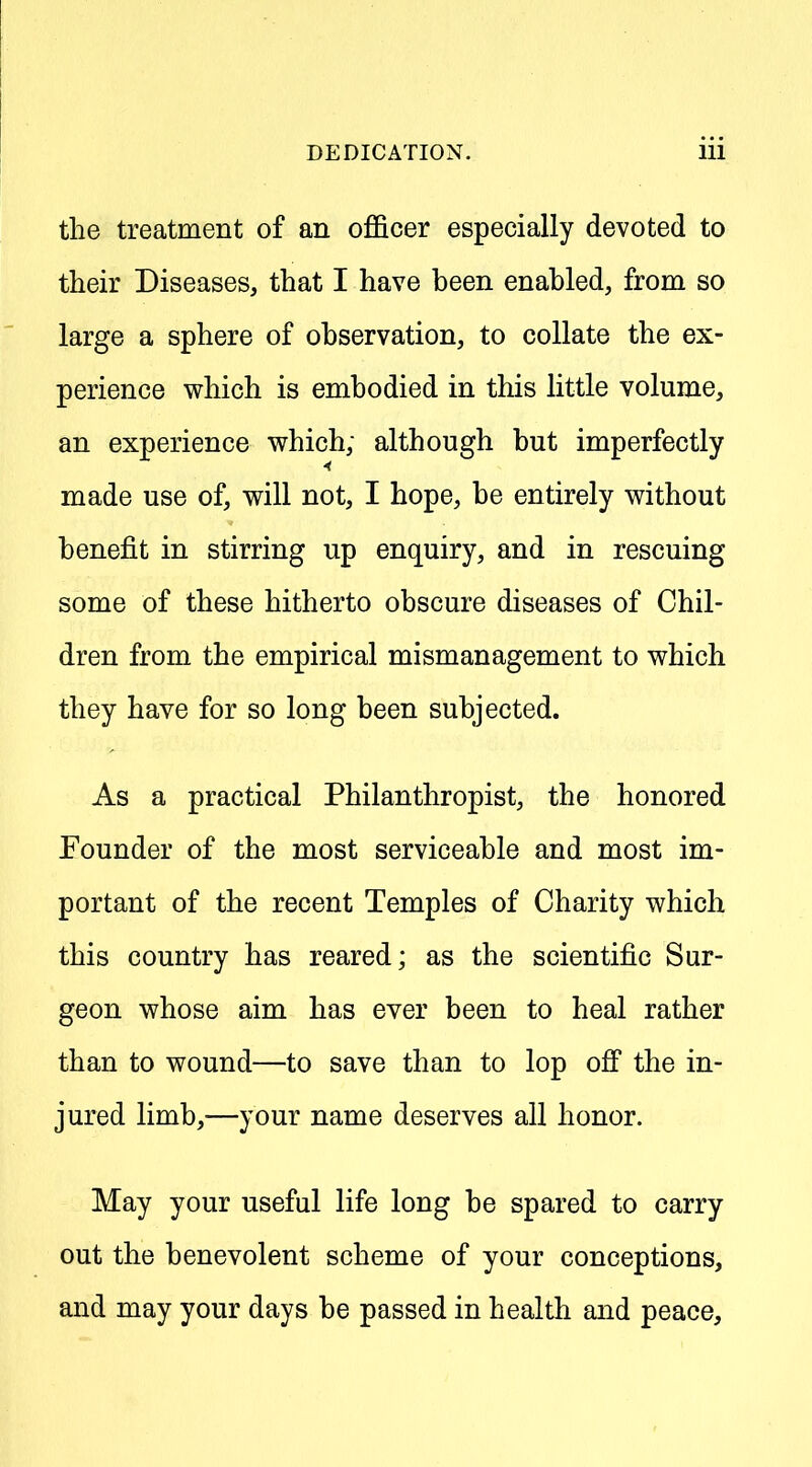 the treatment of an officer especially devoted to their Diseases, that I have been enabled, from so large a sphere of observation, to collate the ex- perience which is embodied in this little volume, an experience which; although but imperfectly made use of, will not, I hope, be entirely without benefit in stirring up enquiry, and in rescuing some of these hitherto obscure diseases of Chil- dren from the empirical mismanagement to which they have for so long been subjected. As a practical Philanthropist, the honored Founder of the most serviceable and most im- portant of the recent Temples of Charity which this country has reared; as the scientific Sur- geon whose aim has ever been to heal rather than to wound—to save than to lop off the in- jured limb,—your name deserves all honor. May your useful life long be spared to carry out the benevolent scheme of your conceptions, and may your days be passed in health and peace.