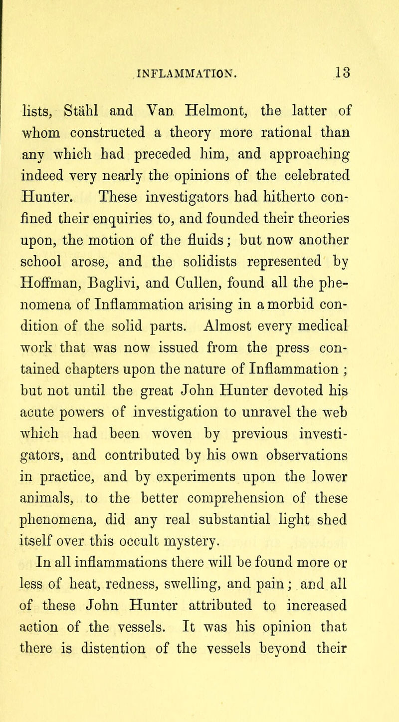 lists, Stahl and Van Helmont, the latter of whom constructed a theory more rational than any which had preceded him, and approaching indeed very nearly the opinions of the celebrated Hunter. These investigators had hitherto con- fined their enquiries to, and founded their theories upon, the motion of the fluids; but now another school arose, and the solidists represented by Hoffman, Baglivi, and Cullen, found all the phe- nomena of Inflammation arising in a morbid con- dition of the solid parts. Almost every medical work that was now issued from the press con- tained chapters upon the nature of Inflammation ; but not until the great John Hunter devoted his acute powers of investigation to unravel the web which had been woven by previous investi- gators, and contributed by his own observations in practice, and by experiments upon the lower animals, to the better comprehension of these phenomena, did any real substantial light shed itself over this occult mystery. In all inflammations there will be found more or less of heat, redness, swelling, and pain; and all of these John Hunter attributed to increased action of the vessels. It was his opinion that there is distention of the vessels beyond their