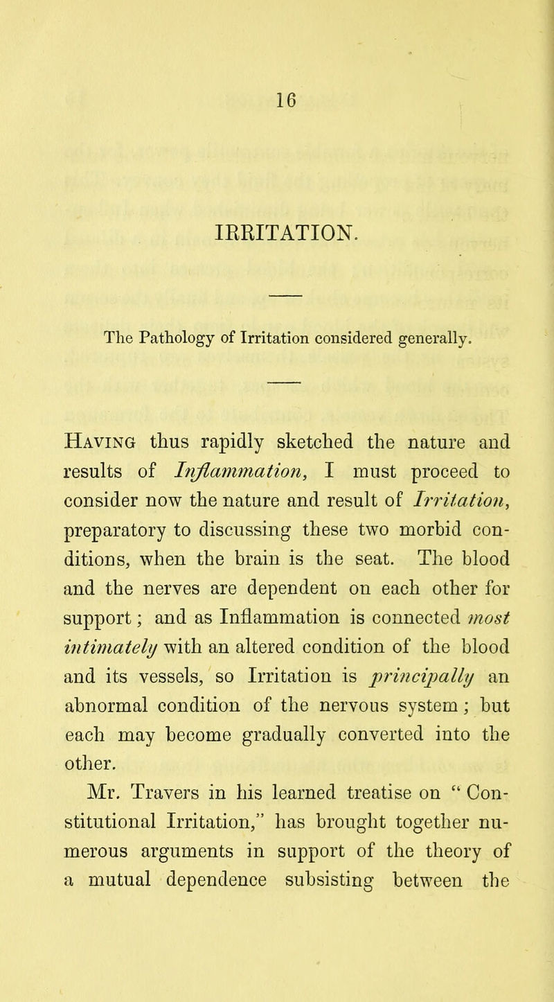 lERITATION. The Pathology of Irritation considered generally. Having thus rapidly sketched the nature and results of Inflammation, I must proceed to consider now the nature and result of Irritation, preparatory to discussing these two morbid con- ditions, when the brain is the seat. The blood and the nerves are dependent on each other for support; and as Inflammation is connected most intimately with an altered condition of the blood and its vessels, so Irritation is princiimlly an abnormal condition of the nervous system; but each may become gradually converted into the other. Mr. Travers in his learned treatise on  Con- stitutional Irritation, has brought together nu- merous arguments in support of the theory of a mutual dependence subsisting between the