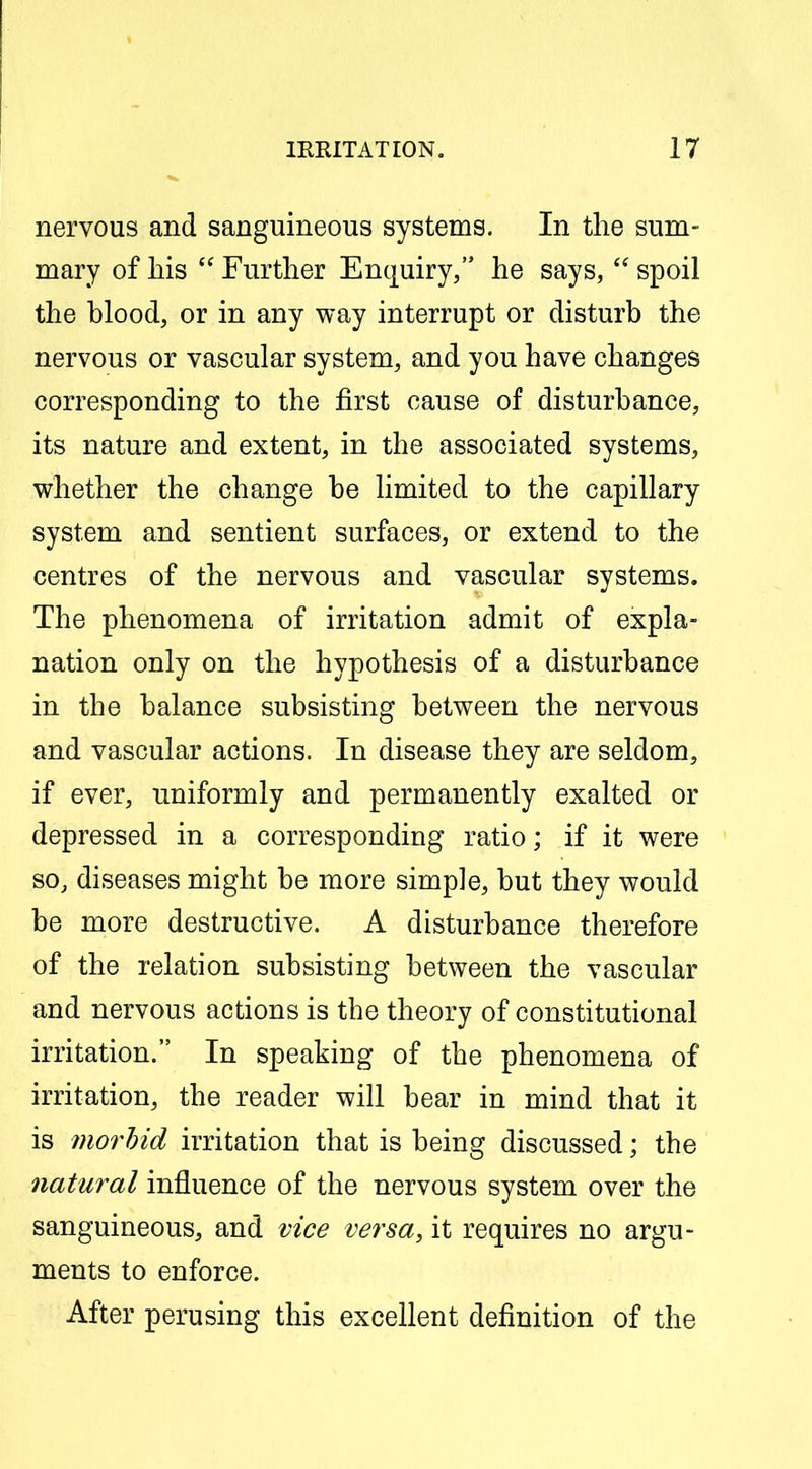 nervous and sanguineous systems. In the sum- mary of his  Further Enquiry, he says,  spoil the blood, or in any way interrupt or disturb the nervous or vascular system, and you have changes corresponding to the first cause of disturbance, its nature and extent, in the associated systems, whether the change be limited to the capillary system and sentient surfaces, or extend to the centres of the nervous and vascular systems. The phenomena of irritation admit of expla- nation only on the hypothesis of a disturbance in the balance subsisting between the nervous and vascular actions. In disease they are seldom, if ever, uniformly and permanently exalted or depressed in a corresponding ratio; if it were so, diseases might be more simple, but they would be more destructive. A disturbance therefore of the relation subsisting between the vascular and nervous actions is the theory of constitutional irritation. In speaking of the phenomena of irritation, the reader will bear in mind that it is 7norhid irritation that is being discussed; the natural influence of the nervous system over the sanguineous, and vice versa, it requires no argu- ments to enforce. After perusing this excellent definition of the