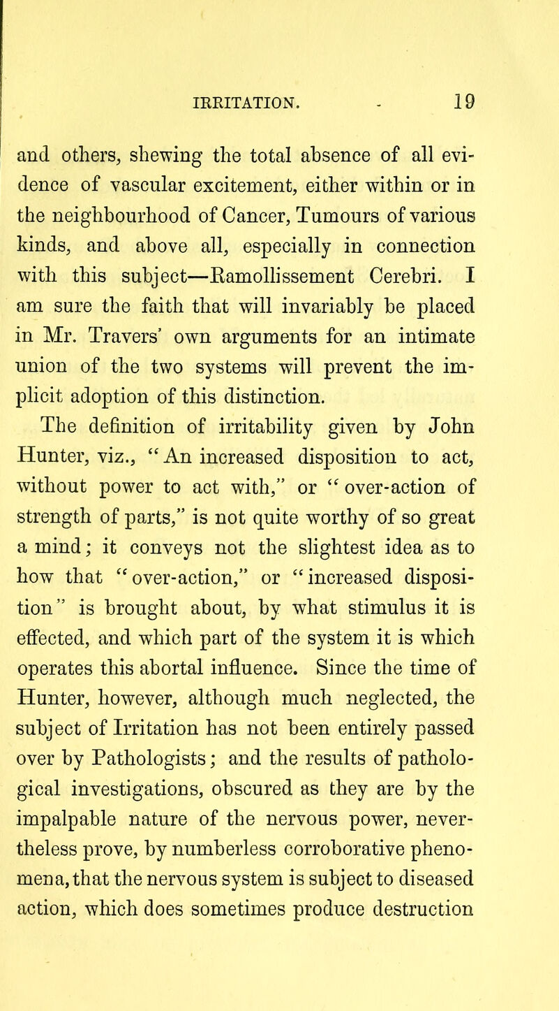 and others, shewing the total absence of all evi- dence of vascular excitement, either within or in the neighbourhood of Cancer, Tumours of various kinds, and above all, especially in connection with this subject—Kamolhssement Cerebri. I am sure the faith that will invariably be placed in Mr. Travers' own arguments for an intimate union of the two systems will prevent the im- plicit adoption of this distinction. The definition of irritability given by John Hunter, viz.,  An increased disposition to act, without power to act with, or  over-action of strength of parts, is not quite worthy of so great a mind; it conveys not the slightest idea as to how that over-action, or increased disposi- tion is brought about, by what stimulus it is effected, and which part of the system it is which operates this abortal influence. Since the time of Hunter, however, although much neglected, the subject of Irritation has not been entirely passed over by Pathologists; and the results of patholo- gical investigations, obscured as they are by the impalpable nature of the nervous power, never- theless prove, by numberless corroborative pheno- mena, that the nervous system is subject to diseased action, which does sometimes produce destruction