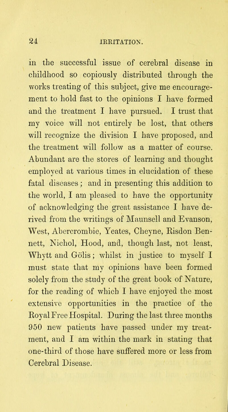 in the successful issue of cerebral disease in childhood so copiously distributed through the works treating of this subject, give me encourage- ment to hold fast to the opinions I have formed and the treatment I have pursued. I trust that my voice will not entirely be lost, that others will recognize the division I have proposed, and the treatment will follow as a matter of course. Abundant are the stores of learning and thought employed at various times in elucidation of these fatal diseases; and in presenting this addition to the world, I am pleased to have the opportunity of acknowledging the great assistance I have de- rived from the writings of Maunsell and Evanson, West, Abercrombie, Yeates, Cheyne, Eisdon Ben- nett, Nichol, Hood, and, though last, not least, Whytt and Golis; whilst in justice to myself I must state that my opinions have been formed solely from the study of the great book of Nature, for the reading of which I have enjoyed the most extensive opportunities in the practice of the Koyal Free Hospital. During the last three months 950 new patients have passed under my treat- ment, and I am within the mark in stating that one-third of those have suffered more or less from Cerebral Disease.