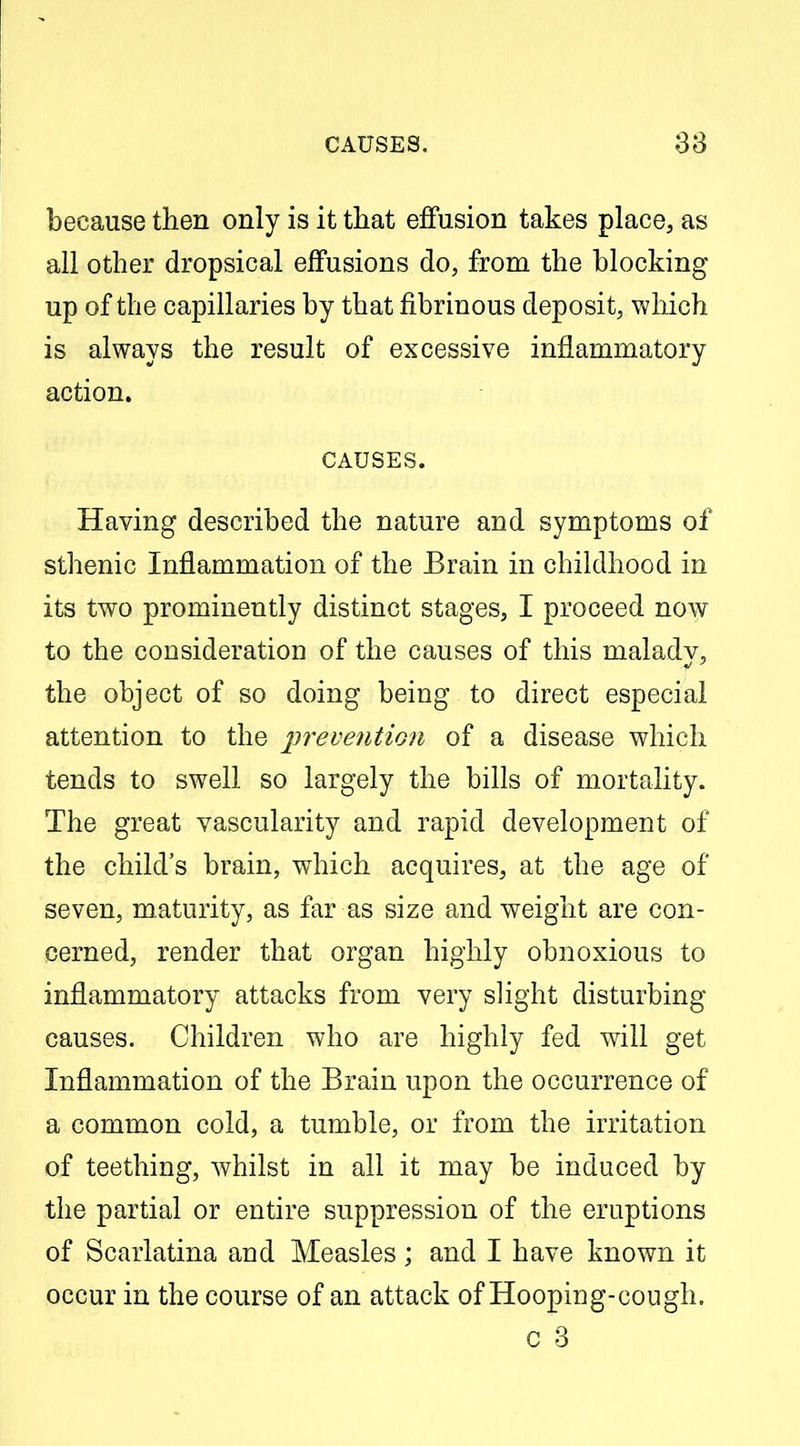 because then only is it tliat effusion takes place, as all other dropsical effusions do, from the blocking up of the capillaries by that fibrinous deposit, which is always the result of excessive inflammatory action. CAUSES. Having described the nature and symptoms of sthenic Inflammation of the Brain in childhood in its two prominently distinct stages, I proceed now to the consideration of the causes of this maladv, the object of so doing being to direct especial attention to the prevention of a disease which tends to swell so largely the bills of mortality. The great vascularity and rapid development of the child's brain, which acquires, at the age of seven, maturity, as far as size and weight are con- cerned, render that organ highly obnoxious to inflammatory attacks from very sHght disturbing causes. Children who are highly fed will get Inflammation of the Brain upon the occurrence of a common cold, a tumble, or from the irritation of teething, whilst in all it may be induced by the partial or entire suppression of the eruptions of Scarlatina and Measles; and I have known it occur in the course of an attack of Hooping-cough. c 3