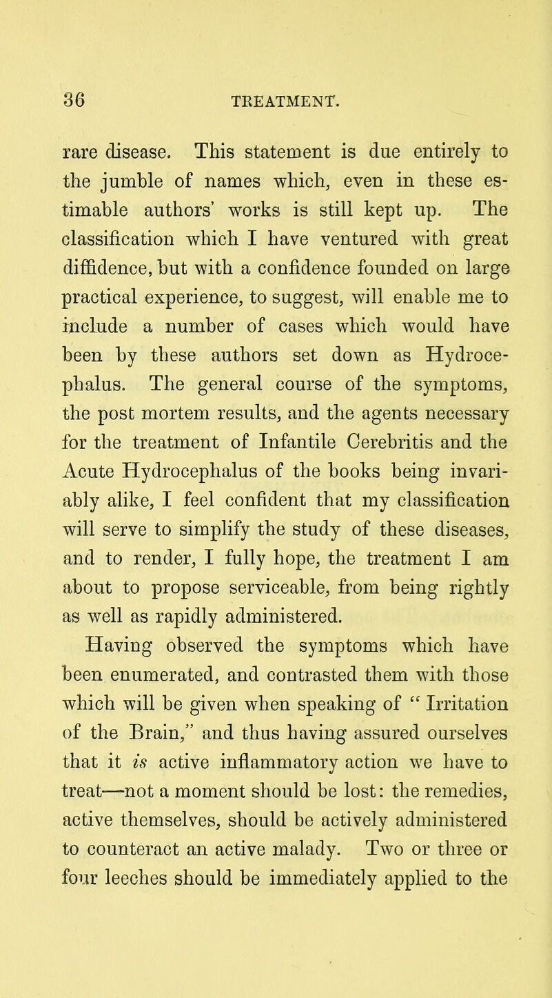 rare disease. This statement is due entirely to the jumble of names which, even in these es- timable authors' works is still kept up. The classification which I have ventured with great diffidence, but with a confidence founded on large practical experience, to suggest, will enable me to include a number of cases which would have been by these authors set down as Hydroce- phalus. The general course of the symptoms, the post mortem results, and the agents necessary for the treatment of Infantile Cerebritis and the Acute Hydrocephalus of the books being invari- ably alike, I feel confident that my classification will serve to simplify the study of these diseases, and to render, I fully hope, the treatment I am about to propose serviceable, from being rightly as well as rapidly administered. Having observed the symptoms which have been enumerated, and contrasted them with those which will be given when speaking of  Irritation of the Brain, and thus having assured ourselves that it is active inflammatory action we have to treat-—not a moment should be lost: the remedies, active themselves, should be actively administered to counteract an active malady. Two or three or four leeches should be immediately applied to the