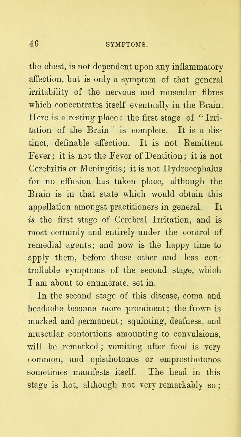 the chest, is not dependent upon any inflammatory affection, but is only a symptom of that general irritability of the nervous and muscular fibres which concentrates itself eventually in the Brain. Here is a resting place : the first stage of  Irri- tation of the Brain  is complete. It is a dis- tinct, definable affection. It is not Eemittent Fever; it is not the Fever of Dentition; it is not Cerebritis or Meningitis; it is not Hydrocephalus for no effusion has taken place, although the Brain is in that state which would obtain this appellation amongst practitioners in general. It is the first stage of Cerebral Irritation, and is most certainly and entirely under the control of remedial agents; and now is the happy time to apply them, before those other and less con- trollable symptoms of the second stage, which I am about to enumerate, set in. In the second stage of this disease, coma and headache become more prominent; the frown is marked and permanent; squinting, deafness, and muscular contortions amounting to convulsions, will be remarked; vomiting after food is very common, and opisthotonos or emprosthotonos sometimes manifests itself. The head in this stage is hot, although not very remarkably so;