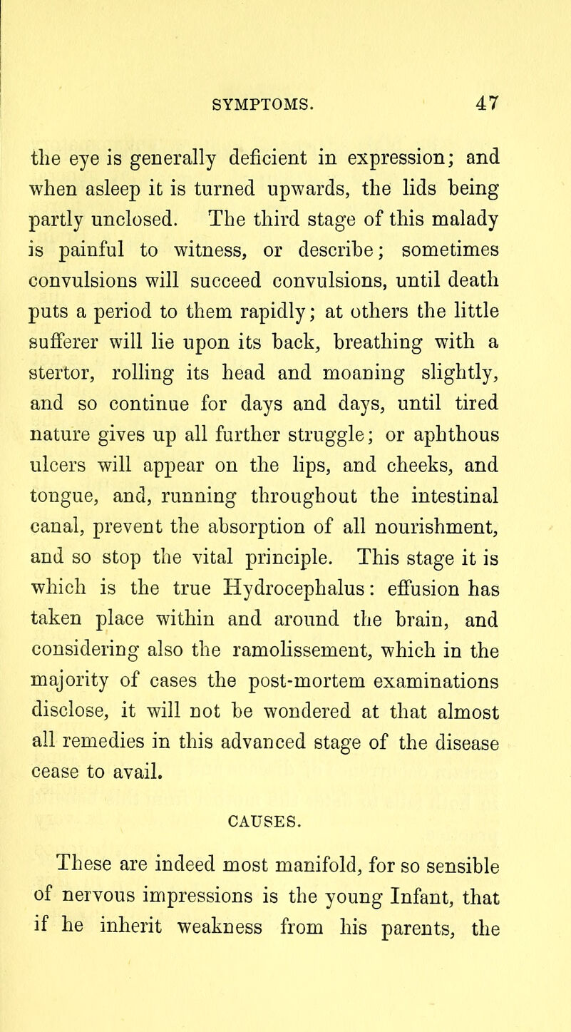 the eye is generally deficient in expression; and when asleep it is turned upwards, the lids being partly unclosed. The third stage of this malady is painful to witness, or describe; sometimes convulsions will succeed convulsions, until death puts a period to them rapidly; at others the little sufferer will lie upon its back, breathing with a stertor, rolling its head and moaning slightly, and so continue for days and days, until tired nature gives up all further struggle; or aphthous ulcers will appear on the lips, and cheeks, and tongue, and, running throughout the intestinal canal, prevent the absorption of all nourishment, and so stop the vital principle. This stage it is which is the true Hydrocephalus: eflPusion has taken place within and around the brain, and considering also the ramolissement, which in the majority of cases the post-mortem examinations disclose, it will not be wondered at that almost all remedies in this advanced stage of the disease cease to avail. CAUSES. These are indeed most manifold, for so sensible of nervous impressions is the young Infant, that if he inherit weakness from his parents, the