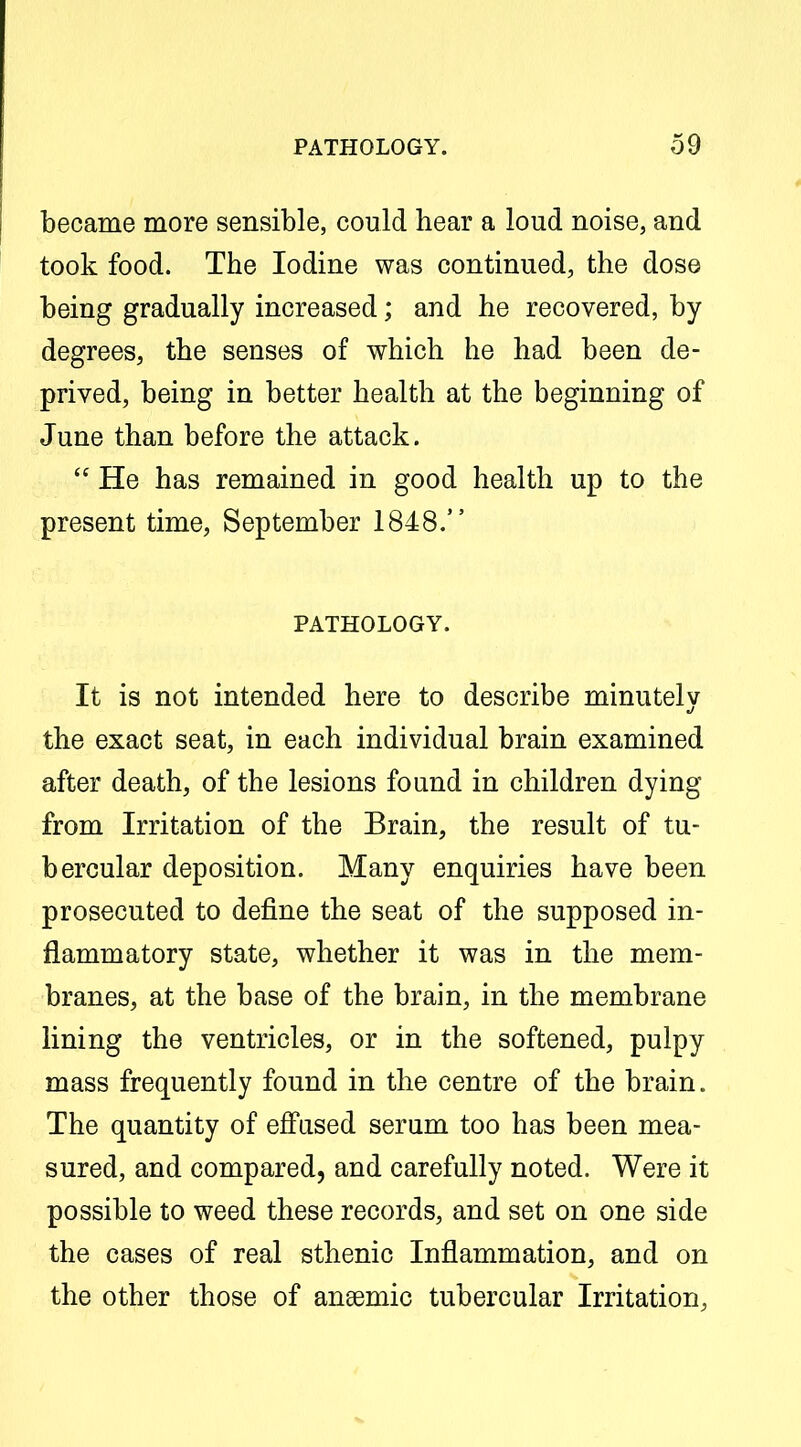 became more sensible, could hear a loud noise, and took food. The Iodine was continued, the dose being gradually increased; and he recovered, by degrees, the senses of which he had been de- prived, being in better health at the beginning of June than before the attack, r  He has remained in good health up to the present time, September 1848. PATHOLOGY. It is not intended here to describe minutely the exact seat, in each individual brain examined after death, of the lesions found in children dying from Irritation of the Brain, the result of tu- bercular deposition. Many enquiries have been prosecuted to define the seat of the supposed in- flammatory state, whether it was in the mem- branes, at the base of the brain, in the membrane lining the ventricles, or in the softened, pulpy mass frequently found in the centre of the brain. The quantity of effased serum too has been mea- sured, and compared, and carefully noted. Were it possible to weed these records, and set on one side the cases of real sthenic Inflammation, and on the other those of ansemic tubercular Irritation,