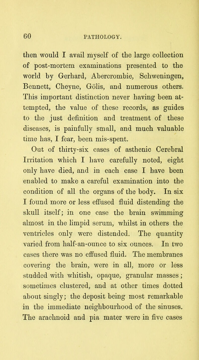 then would I avail myself of the large collection of post-mortem examinations presented to the world by Gerhard, Ahercrombie, Schweningen, Bennett, Cheyne, Golis, and numerous others. This important distinction never having been at- tempted, the value of these records, as guides to the just definition and treatment of these diseases, is painfully small, and much valuable time has, I fear, been mis-spent. Out of thirty-six cases of asthenic Cerebral Irritation which I have carefully noted, eight only have died, and in each case I have been enabled to make a careful examination into the condition of all the organs of the body. In six I found more or less effused fluid distending the skull itself; in one case the brain swimming almost in the limpid serum, whilst in others the ventricles only were distended. The quantity varied from half-an-ounce to six ounces. In two cases there was no effused fluid. The membranes covering the brain, were in all, more or less studded with whitish, opaque, granular masses; sometimes clustered, and at other times dotted about singly; the deposit being most remarkable in the immediate neighbourhood of the sinuses. The arachnoid and pia mater were in five cases