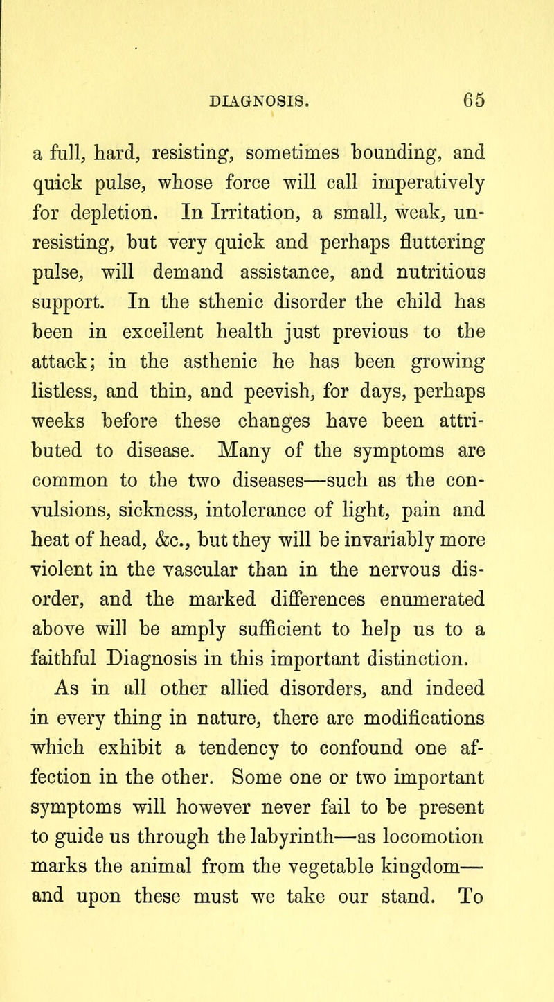 a full, hard, resisting, sometimes bounding, and quick pulse, whose force will call imperatively for depletion. In Irritation, a small, weak, un- resisting, but very quick and perhaps fluttering pulse, will demand assistance, and nutritious support. In the sthenic disorder the child has been in excellent health just previous to the attack; in the asthenic he has been growing listless, and thin, and peevish, for days, perhaps weeks before these changes have been attri- buted to disease. Many of the symptoms are common to the two diseases—such as the con- vulsions, sickness, intolerance of light, pain and heat of head, &c., but they will be invariably more violent in the vascular than in the nervous dis- order, and the marked differences enumerated above will be amply sufficient to help us to a faithful Diagnosis in this important distinction. As in all other allied disorders, and indeed in every thing in nature, there are modifications which exhibit a tendency to confound one af- fection in the other. Some one or two important symptoms will however never fail to be present to guide us through the labyrinth—as locomotion marks the animal from the vegetable kingdom— and upon these must we take our stand. To