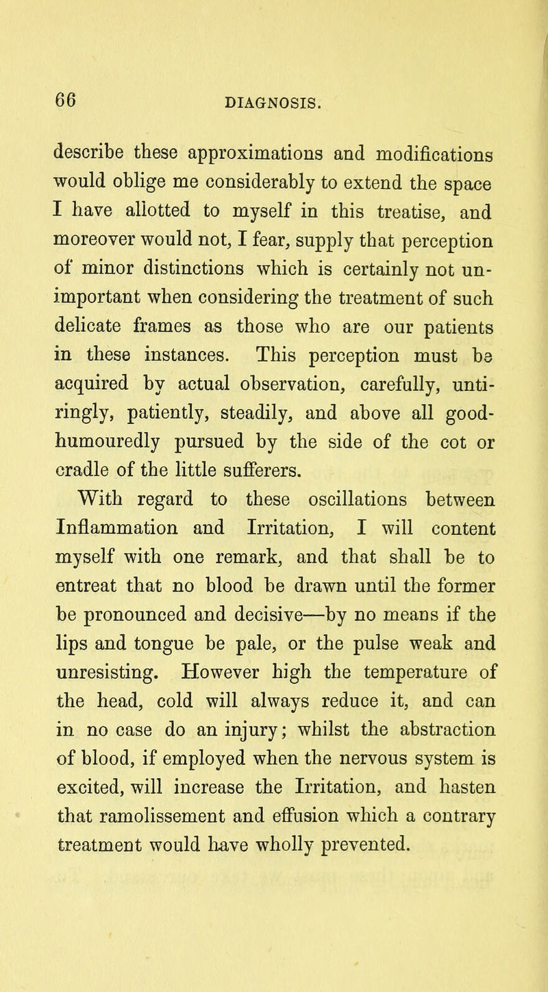 describe these approximations and modifications would oblige me considerably to extend the space I have allotted to myself in this treatise, and moreover would not, I fear, supply that perception of minor distinctions which is certainly not un- important when considering the treatment of such dehcate frames as those who are our patients in these instances. This perception must be acquired by actual observation, carefully, unti- ringly, patiently, steadily, and above all good- humouredly pursued by the side of the cot or cradle of the little sufferers. With regard to these oscillations between Inflammation and Irritation, I will content myself with one remark, and that shall be to entreat that no blood be drawn until the former be pronounced and decisive—by no means if the lips and tongue be pale, or the pulse weak and unresisting. However high the temperature of the head, cold will always reduce it, and can in no case do an injury; whilst the abstraction of blood, if employed when the nervous system is excited, will increase the Irritation, and hasten that ramolissement and effusion which a contrary treatment would liave wholly prevented.