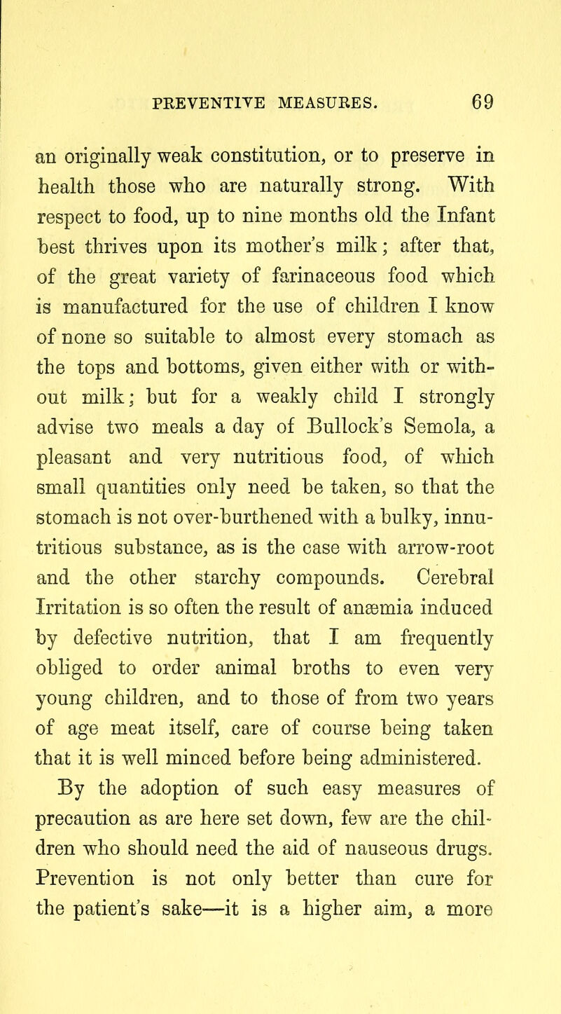 an originally weak constitution, or to preserve in health those who are naturally strong. With respect to food, up to nine months old the Infant best thrives upon its mother's milk; after that, of the great variety of farinaceous food which is manufactured for the use of children I know of none so suitable to almost every stomach as the tops and bottoms, given either with or with- out milk; but for a weakly child I strongly advise two meals a day of Bullock's Semola, a pleasant and very nutritious food, of which small quantities only need be taken, so that the stomach is not over-burthened with a bulky, innu- tritions substance, as is the case with arrow-root and the other starchy compounds. Cerebral Irritation is so often the result of anaemia induced by defective nutrition, that I am frequently obliged to order animal broths to even very young children, and to those of from two years of age meat itself, care of course being taken that it is well minced before being administered. By the adoption of such easy measures of precaution as are here set down, few are the chil- dren who should need the aid of nauseous drugs. Prevention is not only better than cure for the patient's sake—it is a higher aim^ a more