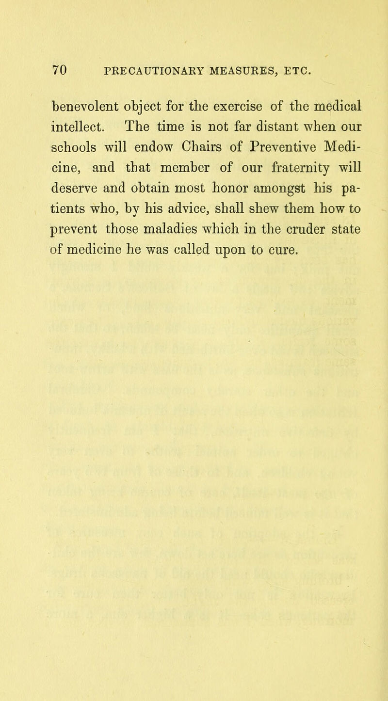 benevolent object for the exercise of the medical intellect. The time is not far distant when our schools will endow Chairs of Preventive Medi- cine, and that member of our fraternity will deserve and obtain most honor amongst his pa- tients who, by his advice, shall shew them how to prevent those maladies which in the cruder state of medicine he was called upon to cure.