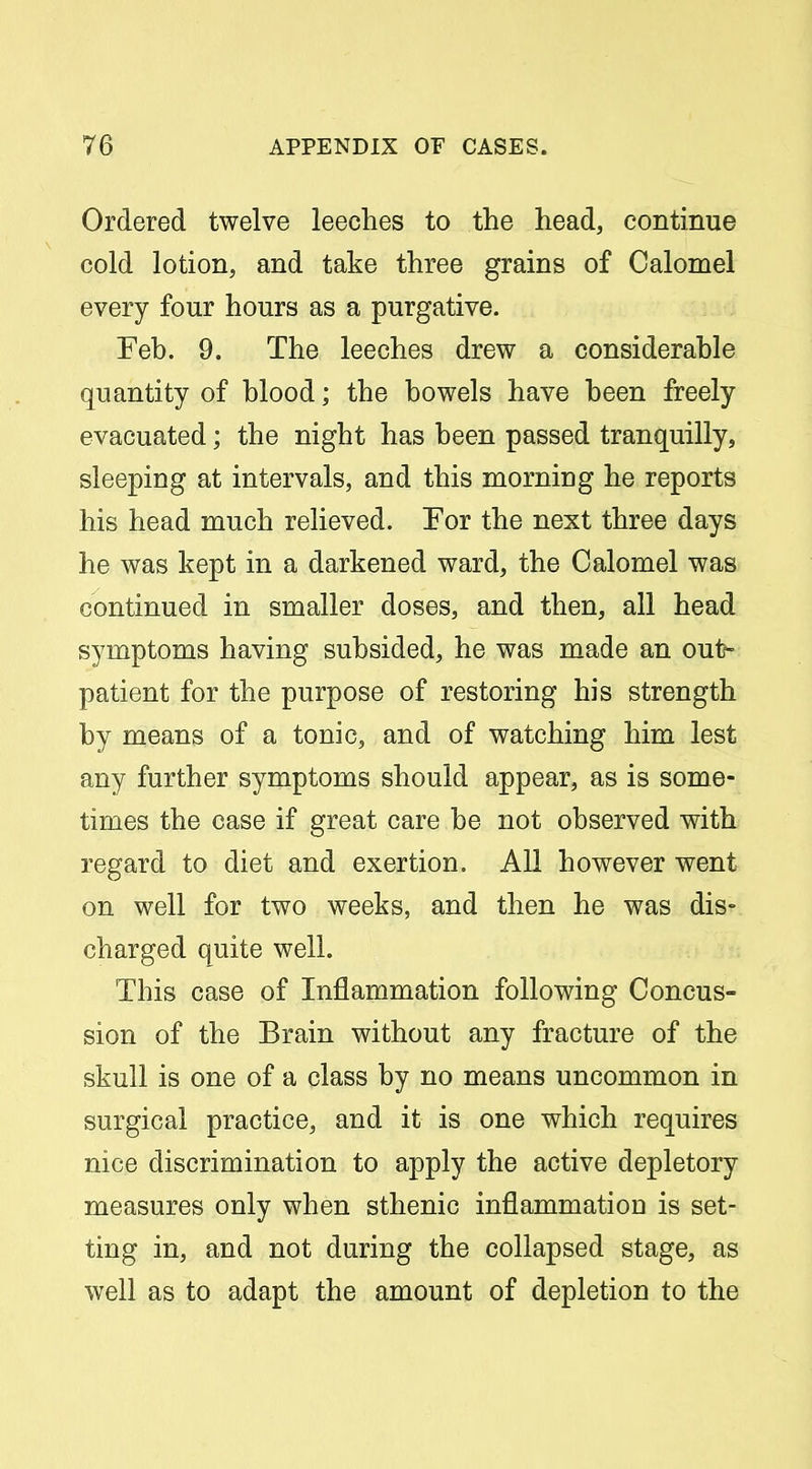 Ordered twelve leeches to the head, continue cold lotion, and take three grains of Calomel every four hours as a purgative. Feb. 9. The leeches drew a considerable quantity of blood; the bowels have been freely evacuated; the night has been passed tranquilly, sleeping at intervals, and this morning he reports his head much relieved. For the next three days he was kept in a darkened ward, the Calomel was continued in smaller doses, and then, all head symptoms having subsided, he was made an out- patient for the purpose of restoring his strength by means of a tonic, and of watching him lest any further symptoms should appear, as is some- times the case if great care be not observed with regard to diet and exertion. All however went on well for two weeks, and then he was dis- charged quite well. This case of Inflammation following Concus- sion of the Brain without any fracture of the skull is one of a class by no means uncommon in surgical practice, and it is one which requires nice discrimination to apply the active depletory measures only when sthenic inflammation is set- ting in, and not during the collapsed stage, as well as to adapt the amount of depletion to the