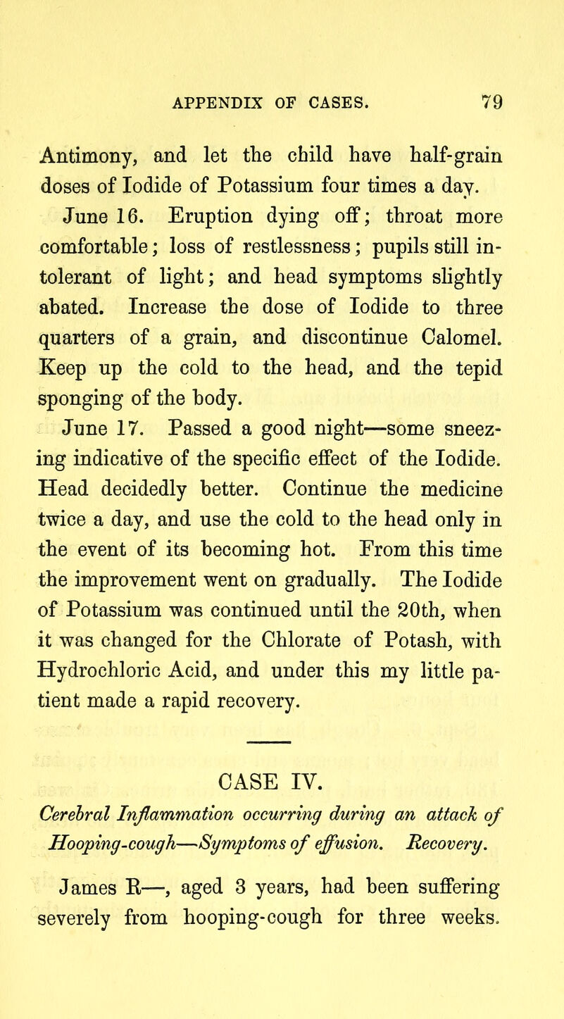 Antimony, and let the child have half-grain doses of Iodide of Potassium four times a day. June 16. Eruption dying off; throat more comfortable; loss of restlessness; pupils still in- tolerant of light; and head symptoms shghtly abated. Increase the dose of Iodide to three quarters of a grain, and discontinue Calomel. Keep up the cold to the head, and the tepid sponging of the body. June 17. Passed a good night—some sneez- ing indicative of the specific effect of the Iodide. Head decidedly better. Continue the medicine twice a day, and use the cold to the head only in the event of its becoming hot. From this time the improvement went on gradually. The Iodide of Potassium was continued until the 20th, when it was changed for the Chlorate of Potash, with Hydrochloric Acid, and under this my little pa- tient made a rapid recovery. CASE IV. Cerebral Inflammation occurring during an attach of Hooping-cough—Symptoms of effusion. Recovery. James R—, aged 3 years, had been suffering severely from hooping-cough for three weeks.