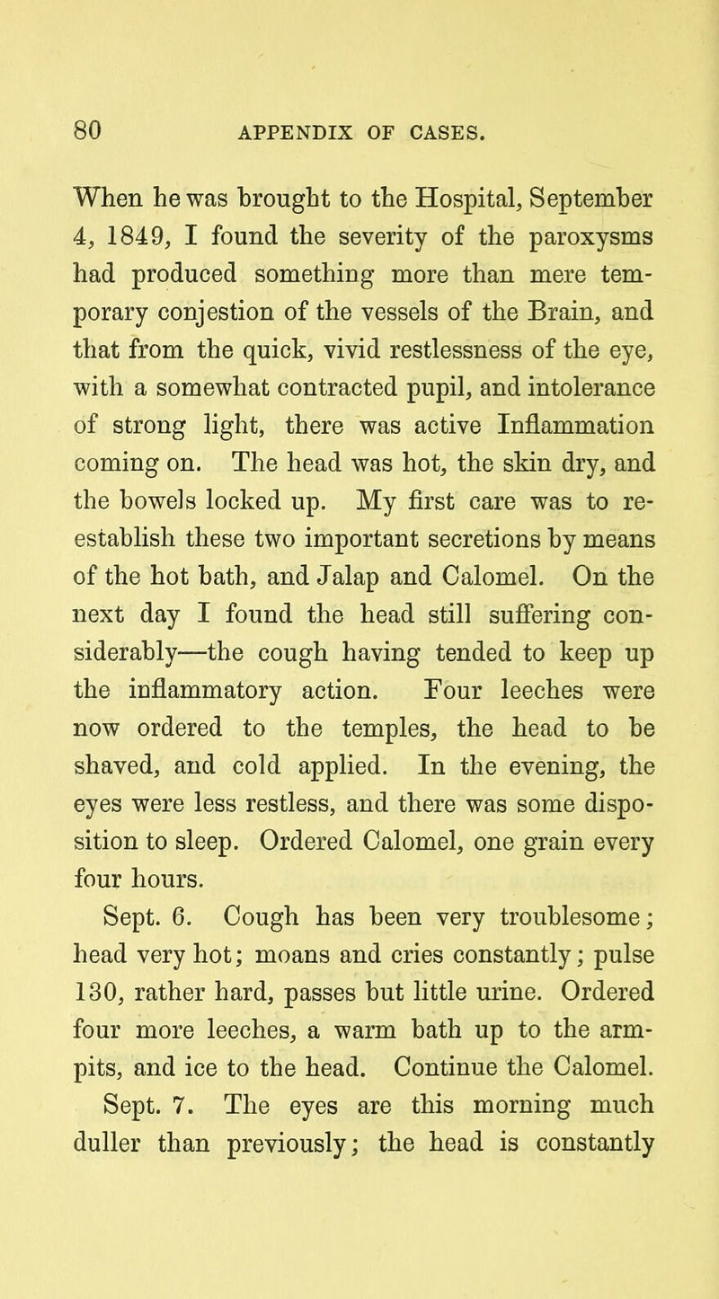 When he was brought to the Hospital, September 4, 1849, I found the severity of the paroxysms had produced something more than mere tem- porary oonjestion of the vessels of the Brain, and that from the quick, vivid restlessness of the eye, with a somewhat contracted pupil, and intolerance of strong light, there was active Inflammation coming on. The head was hot, the skin dry, and the bowels locked up. My first care was to re- establish these two important secretions by means of the hot bath, and Jalap and Calomel. On the next day I found the head still suffering con- siderably—the cough having tended to keep up the inflammatory action. Four leeches were now ordered to the temples, the head to be shaved, and cold applied. In the evening, the eyes were less restless, and there was some dispo- sition to sleep. Ordered Calomel, one grain every four hours. Sept. 6. Cough has been very troublesome; head very hot; moans and cries constantly; pulse 130, rather hard, passes but little urine. Ordered four more leeches, a warm bath up to the arm- pits, and ice to the head. Continue the Calomel. Sept. 7. The eyes are this morning much duller than previously; the head is constantly