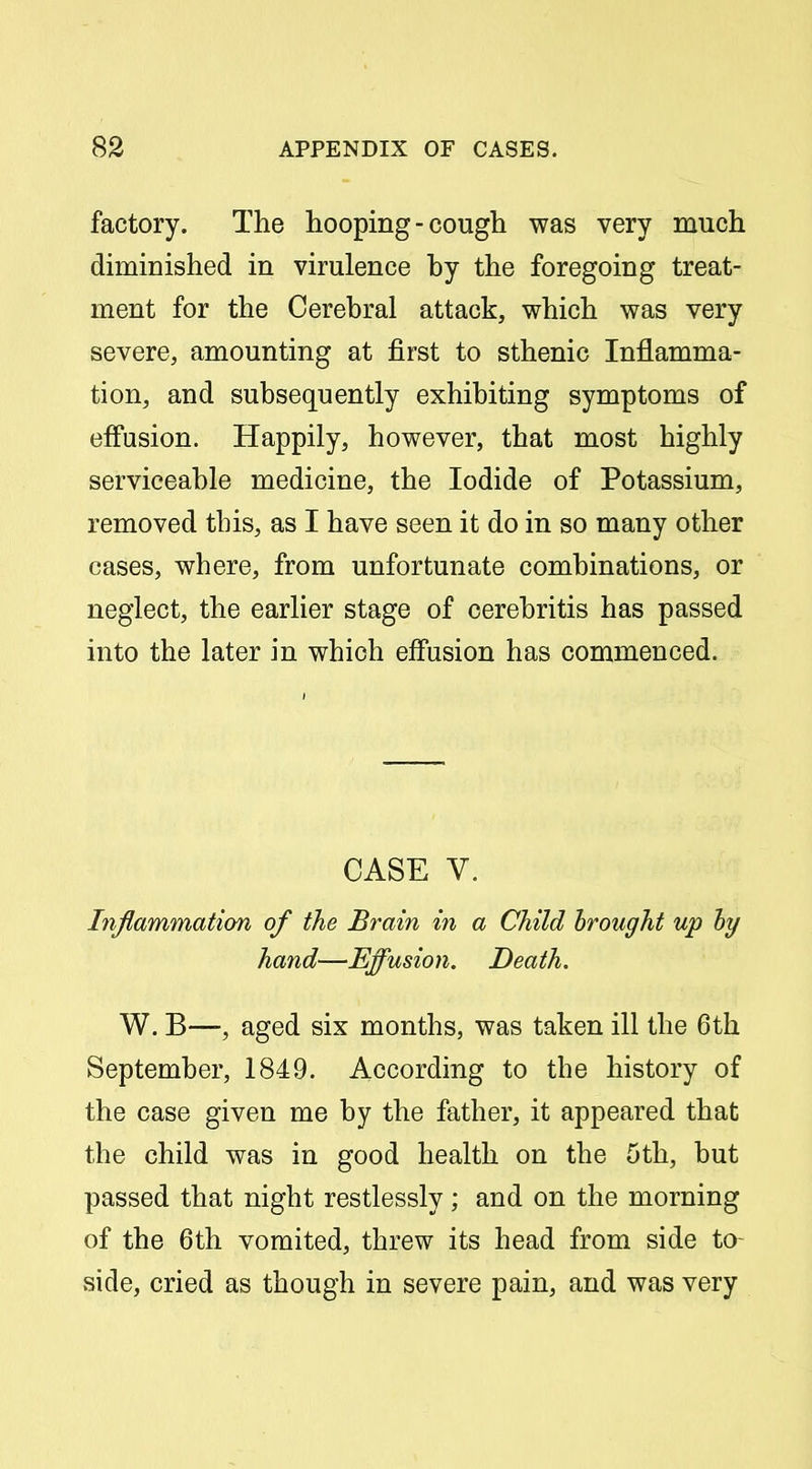 factory. The hooping-cough was very much diminished in virulence by the foregoing treat- ment for the Cerebral attack, which was very severe, amounting at first to sthenic Inflamma- tion, and subsequently exhibiting symptoms of effusion. Happily, however, that most highly serviceable medicine, the Iodide of Potassium, removed tbis, as I have seen it do in so many other cases, where, from unfortunate combinations, or neglect, the earlier stage of cerebritis has passed into the later in which effusion has commenced. CASE V. Inflammation of the Brain in a Child brought up hy hand—Effusion. Death. W. B—, aged six months, was taken ill the 6th September, 1849. According to the history of the case given me by the father, it appeared that the child was in good health on the 5th, but passed that night restlessly; and on the morning of the 6th vomited, threw its head from side to- side, cried as though in severe pain, and was very