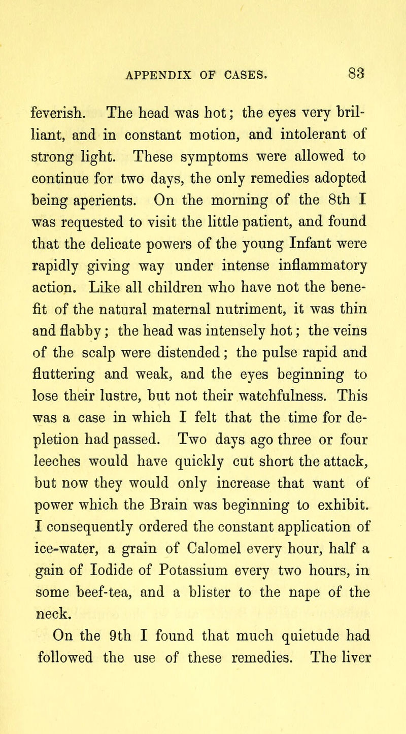 feverish. The head was hot; the eyes very bril- liant, and in constant motion, and intolerant of strong light. These symptoms were allowed to continue for two days, the only remedies adopted being aperients. On the morning of the 8th I was requested to visit the little patient, and found that the delicate powers of the young Infant were rapidly giving way under intense inflammatory action. Like all children who have not the bene- fit of the natural maternal nutriment, it was thin and flabby; the head was intensely hot; the veins of the scalp were distended; the pulse rapid and fluttering and weak, and the eyes beginning to lose their lustre, but not their watchfulness. This was a case in which I felt that the time for de- pletion had passed. Two days ago three or four leeches would have quickly cut short the attack, but now they would only increase that want of power which the Brain was beginning to exhibit. I consequently ordered the constant application of ice-water, a grain of Calomel every hour, half a gain of Iodide of Potassium every two hours, in some beef-tea, and a blister to the nape of the neck. On the 9th I found that much quietude had followed the use of these remedies. The liver