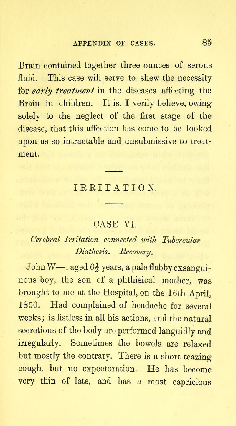 Brain contained together three ounces of serous fluid. This case will serve to shew the necessity for early treatment in the diseases affecting the Brain in children. It is, I verily believe, owing solely to the neglect of the fii'st stage of the disease, that this affection has come to be looked upon as so intractable and unsubmissive to treat- ment. lEEITATION. CASE VI. Cerebral Irritation connected with Tubercular Diathesis. Recovery. John W—, aged 6^ years, a pale flabby exsangui- nous boy, the son of a phthisical mother, was brought to me at the Hospital, on the 16th April, 1850. Had complained of headache for several weeks; is hstless in all his actions, and the natural secretions of the body are performed languidly and irregularly. Sometimes the bowels are relaxed but mostly the contrary. There is a short teazing cough, but no expectoration. He has become very thin of late, and has a most capricious