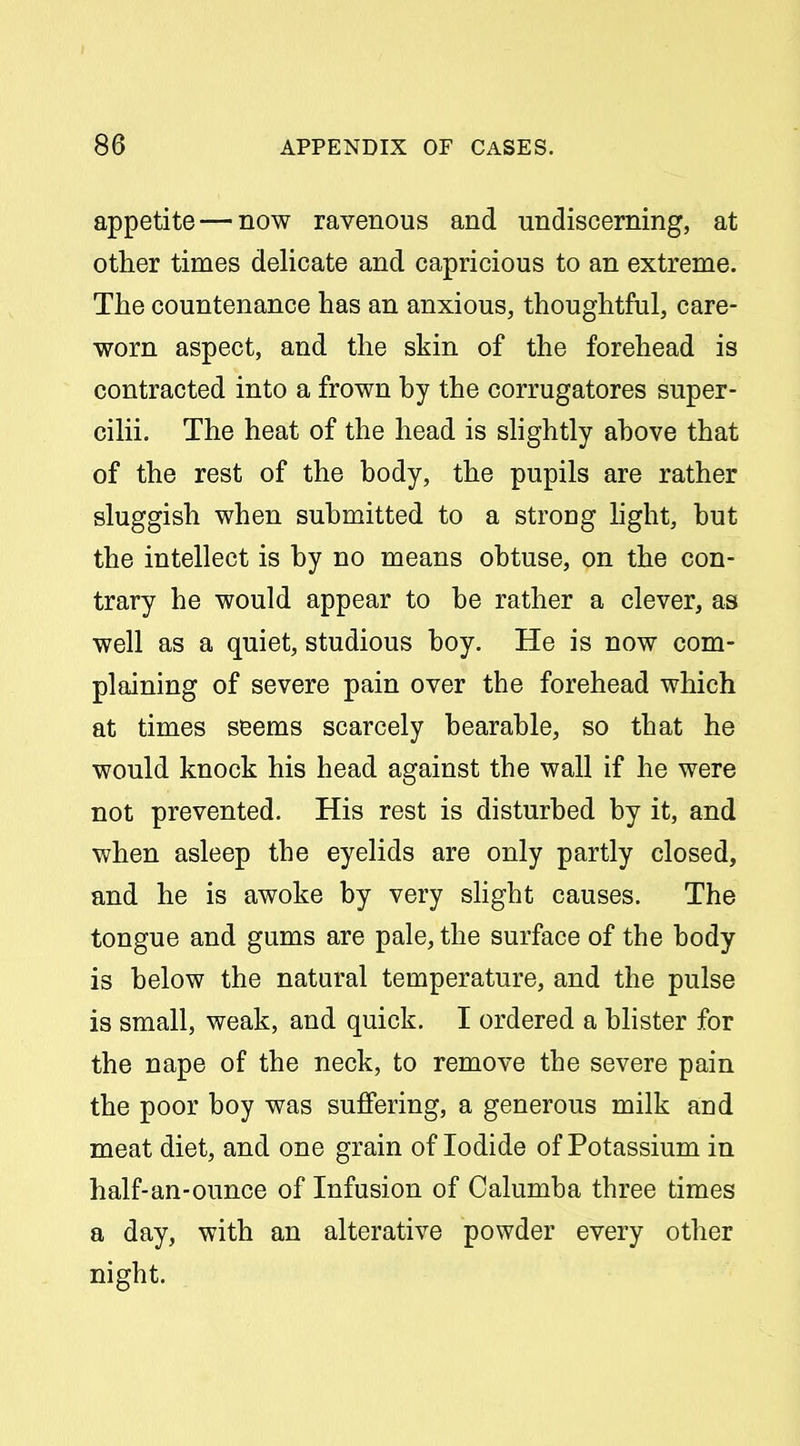 appetite — now ravenous and undiscerning, at other times delicate and capricious to an extreme. The countenance has an anxious, thoughtful, care- worn aspect, and the skin of the forehead is contracted into a frown by the corrugatores super- cilii. The heat of the head is shghtly above that of the rest of the body, the pupils are rather sluggish when submitted to a strong hght, but the intellect is by no means obtuse, on the con- trary he would appear to be rather a clever, as well as a quiet, studious boy. He is now com- plaining of severe pain over the forehead which at times seems scarcely bearable, so that he would knock his head against the wall if he were not prevented. His rest is disturbed by it, and when asleep the eyelids are only partly closed, and he is awoke by very shght causes. The tongue and gums are pale, the surface of the body is below the natural temperature, and the pulse is small, weak, and quick. I ordered a bhster for the nape of the neck, to remove the severe pain the poor boy was suffering, a generous milk and meat diet, and one grain of Iodide of Potassium in half-an-ounce of Infusion of Oalumba three times a day, with an alterative powder every other night.