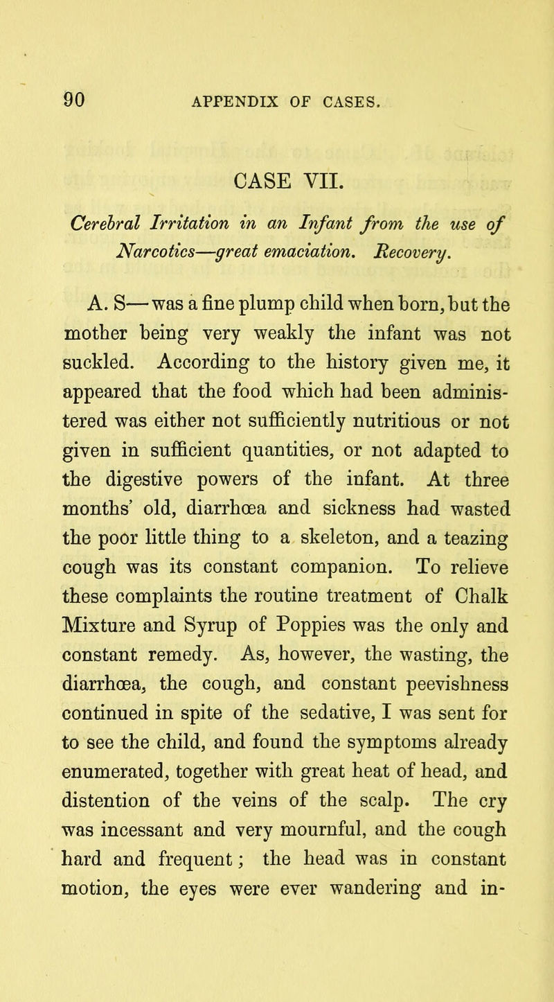 CASE VII. Cerebral Irritation in an Infant from the use of Narcotics—great emaciation. Recovery. A. S— was a fine plump child when horn, but the mother being very weakly the infant was not suckled. According to the history given me, it appeared that the food which had been adminis- tered was either not sufficiently nutritious or not given in sufficient quantities, or not adapted to the digestive powers of the infant. At three months' old, diarrhoea and sickness had wasted the poor little thing to a skeleton, and a teazing cough was its constant companion. To relieve these complaints the routine treatment of Chalk Mixture and Syrup of Poppies was the only and constant remedy. As, however, the wasting, the diarrhoea, the cough, and constant peevishness continued in spite of the sedative, I was sent for to see the child, and found the symptoms already enumerated, together with great heat of head, and distention of the veins of the scalp. The cry was incessant and very mournful, and the cough hard and frequent; the head was in constant motion, the eyes were ever wandering and in-