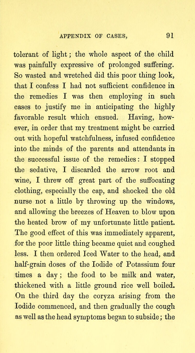 tolerant of light; the whole aspect of the child was painfully expressive of prolonged suifering. So wasted and wretched did this poor thing look, that I confess I had not sufficient confidence in the remedies I was then employing in such cases to justify me in anticipating the highly favorable result which ensued. Having, how- ever, in order that my treatment might be carried out with hopeful watchfulness, infused confidence into the minds of the parents and attendants in the successful issue of the remedies: I stopped the sedative, I discarded the arrow root and wine, I threw off great part of the suffocating clothing, especially the cap, and shocked the old nurse not a little by throwing up the windows, and allowing the breezes of Heaven to blow upon the heated brow of my unfortunate little patient. The good eff*ect of this was immediately apparent, for the poor little thing became quiet and coughed less. I then ordered Iced Water to the head, and half-grain doses of the Iodide of Potassium four times a day; the food to be milk and water, thickened with a little ground rice well boiled. On the third day the coryza arising from the Iodide commenced, and then gradually the cough as well as the head symptoms began to subside; the