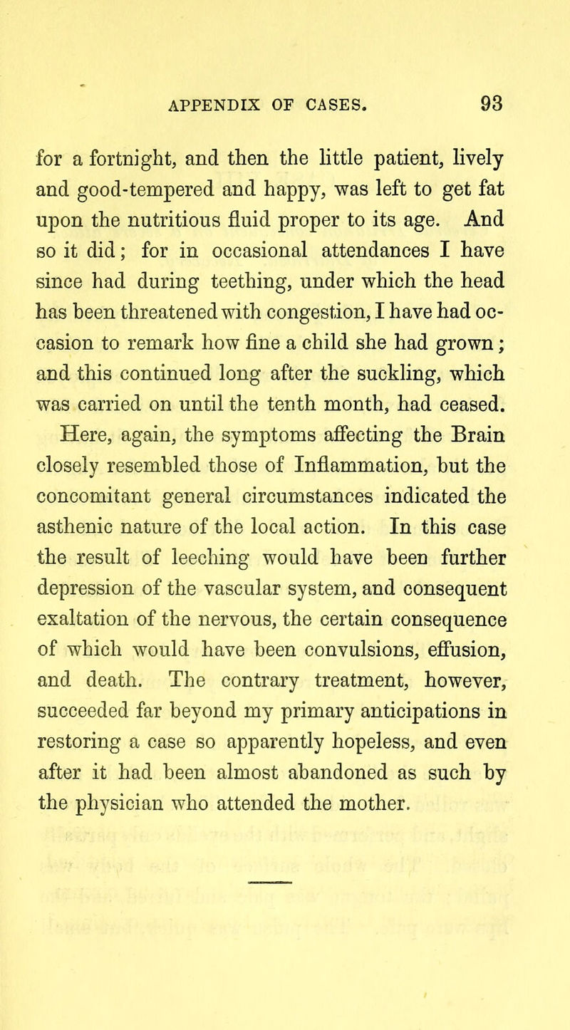 for a fortnight, and then the little patient, lively and good-tempered and happy, was left to get fat upon the nutritious fluid proper to its age. And so it did; for in occasional attendances I have since had during teething, under which the head has been threatened with congestion, I have had oc- casion to remark how fine a child she had grown; and this continued long after the suckling, which was carried on until the tenth month, had ceased. Here, again, the symptoms affecting the Brain closely resembled those of Inflammation, but the concomitant general circumstances indicated the asthenic nature of the local action. In this case the result of leeching would have been further depression of the vascular system, and consequent exaltation of the nervous, the certain consequence of which would have been convulsions, efiusion, and death. The contrary treatment, however, succeeded far beyond my primary anticipations in restoring a case so apparently hopeless, and even after it had been almost abandoned as such by the physician who attended the mother.