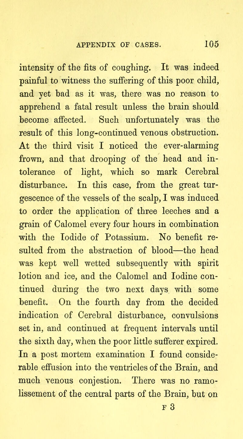 intensity of the fits of coughing. It was indeed painful to witness the sufiering of this poor child, and yet bad as it was, there was no reason to apprehend a fatal result unless the brain should become affected. Such unfortunately was the result of this long-continued venous obstruction. At the third visit I noticed the ever-alarming frown, and that drooping of the head and in- tolerance of light, which so mark Cerebral disturbance. In this case, from the great tur- gescence of the vessels of the scalp, I was induced to order the application of three leeches and a grain of Calomel every four hours in combination with the Iodide of Potassium. No benefit re- sulted from the abstraction of blood—the head was kept well wetted subsequently with spirit lotion and ice, and the Calomel and Iodine con- tinued during the two next days with some benefit. On the fourth day from the decided indication of Cerebral disturbance, convulsions set in, and continued at frequent intervals until the sixth day, when the poor little sufferer expired. In a post mortem examination I found conside- rable eff'usion into the ventricles of the Brain, and much venous conjestion. There was no ramo- lissement of the central parts of the Brain, but on F 3