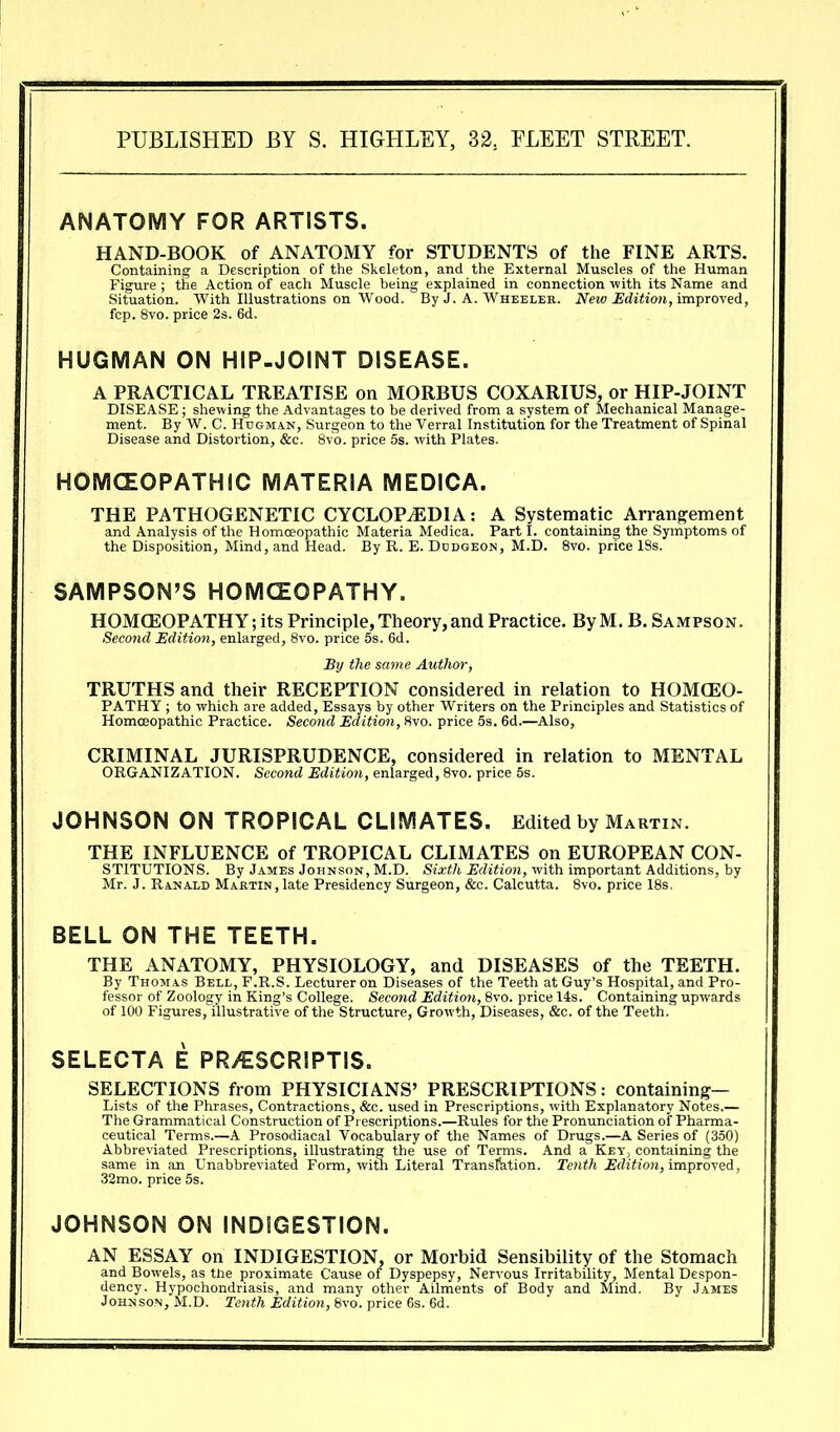 PUBLISHED BY S. HIGHLEY, 32, ELEET STREET. ANATOMY FOR ARTISTS. HAND-BOOK of ANATOMY for STUDENTS of the FINE ARTS. Containing a Description of the Skeleton, and the External Muscles of the Human Figure ; the Action of each Muscle being explained in connection with its Name and Situation. With Illustrations on Wood. By J. A. Wheeler. New I!dition,impTOYed, fcp. 8vo. price 2s. 6d. HUGMAN ON HIP-JOINT DISEASE. A PRACTICAL TREATISE on MORBUS COXARIUS, or HIP-JOINT DISEASE ; shewing the Advantages to be derived from a system of Mechanical Manage- ment. By W. C. HuGMAN, Surgeon to the Verral Institution for the Treatment of Spinal Disease and Distortion, &c. 8vo. price 5s. with Plates. HOMCEOPATHIC MATERIA MEDICA. THE PATHOGENETIC CYCLOPEDIA: A Systematic Arrangement and Analysis of the Homoeopathic Materia Medica. Part I. containing the Symptoms of the Disposition, Mind, and Head. By R. E. Dddgeon, M.D. 8vo. price 18s. SAMPSON'S HOMCZOPATHY. HOMOEOPATHY; its Principle, Theory, and Practice. By M. B. Sampson. Second Edition, enlarged, 8vo. price 5s. 6d. By the same Author, TRUTHS and their RECEPTION considered in relation to HOM(EO- PATHY ; to which are added, Essays by other Writers on the Principles and Statistics of Homoeopathic Practice. Second Edition, 8vo. price 5s. 6d.—Also, CRIMINAL JURISPRUDENCE, considered in relation to MENTAL ORGANIZATION. Second Edition, enlarged, 8vo. price 6s. JOHNSON ON TROPICAL CLIMATES. Edited by Martin. THE INFLUENCE of TROPICAL CLIMATES on EUROPEAN CON- STITUTIONS. By James Johnson, M.D. Sixth Edition, with important Additions, by Mr. J. Ranald Martin , late Presidency Surgeon, &c. Calcutta. 8vo. price 18s. BELL ON THE TEETH. THE ANATOMY, PHYSIOLOGY, and DISEASES of the TEETH. By Thomas Bell, F.R.S. Lecturer on Diseases of the Teeth at Guy's Hospital, and Pro- fessor of Zoology in King's College. Second Edition, 8vo. price 14s. Containing upwards of 100 Figures,Tllustrative of the Structure, Growth, Diseases, &c. of the Teeth.' SELECTA E PR/ESCRIPTIS. SELECTIONS from PHYSICIANS' PRESCRIPTIONS: containing— Lists of the Phrases, Contractions, &c. used in Prescriptions, with Explanatory Notes.— The Grammatical Construction of Prescriptions.—Rules for the Pronunciation of Pharma- ceutical Terms.—A Prosodiacal Vocabulary of the Names of Drugs.—A Series of (350) Abbreviated Prescriptions, illustrating the use of Terms. And a KeT; containing the same in an Unabbreviated Form, with Literal Transition. Tenth Edition, improved, 32mo. price 5s. JOHNSON ON INDIGESTION. AN ESSAY on INDIGESTION, or Morbid Sensibility of the Stomach and Bowels, as the proximate Cause of Dyspepsy, Nervous Irritability, Mental Despon- dency. Hypochondriasis, and many other Ailments of Body and Mind. By James Johnson, M.D. Tenth Edition, 6vo. price 6s. 6d.