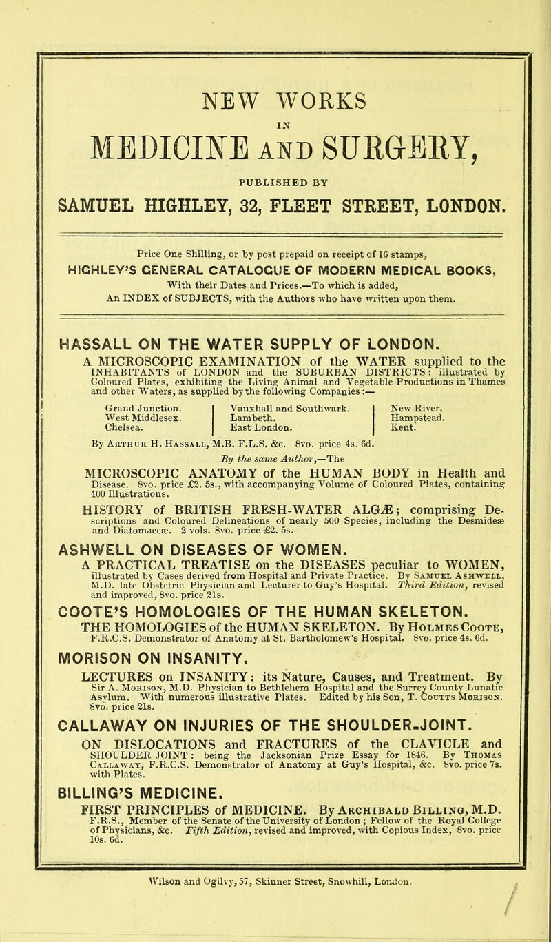 NEW WORKS MEDICINE AND SURGERY, PUBLISHED BY SAMUEL HIGHLEY, 32, FLEET STREET, LONDON. Price One Shilling, or by post prepaid on receipt of 16 stamps, HIGHLEY'S GENERAL CATALOGUE OF MODERN MEDICAL BOOKS, With their Dates and Prices.—To which is added. An INDEX of SUBJECTS, with the Authors who have written upon them. HASSALL ON THE WATER SUPPLY OF LONDON. A MICROSCOPIC EXAMINATION of the WATER supplied to the INHABITANTS of LONDON and the SUBURBAN DISTRICTS: illustrated by Coloured Plates, exhibiting the Living Animal and Vegetable Productions in Thames and other Waters, as supplied by the following Companies ;— Grand Junction. I Vauxhall and Southwark. I New River. West Middlesex. Lambeth. Hampstead. Chelsea. East London. Kent. By Arthur H. Hassall, M.B. F.L.S. &c. 8vo. price 4s. 6d. By the same Author,—The MICROSCOPIC ANATOMY of the HUMAN BODY in Health and Disease. 8vo. price £2. 5s., with accompanying Volume of Coloured Plates, containing 400 Illustrations. HISTORY of BRITISH FRESH-WATER ALG^E; comprising De- scriptions and Coloured Delineations of nearly 500 Species, including the Desmidea; and Diatomaceae. 2 vols. 8vo. price £2. 5s. ASHWELL ON DISEASES OF WOMEN. A PRACTICAL TREATISE on the DISEASES peculiar to WOMEN, illustrated by Cases derived from Hospital and Private Practice. By Samuel Ashwell, M.D. late Obstetric Physician and Lecturer to Guy's Hospital. Third Edition, revised and improved, Bvo. price 21s. COOTE'S HOMOLOGIES OF THE HUMAN SKELETON. THE HOMOLOGIES of the HUMAN SKELETON. By Holmes Coote, F.R.C.S. Demonstrator of Anatomy at St. Bartholomeiv's Hospital. &vo. price 4s. 6d. MORISON ON INSANITY. LECTURES on INSANITY: its Nature, Causes, and Treatment. By Sir A. MoRisoN, M.D. Physician to Bethlehem Hospital and the Surrey County Lunatic Asylum. With numerous illustrative Plates. Edited by his Son, T. Coutts Morison. 8vo. price 21s. CALLAWAY ON INJURIES OF THE SHOULDER-JOINT. ON DISLOCATIONS and FRACTURES of the CLAVICLE and SHOULDER JOINT: being the Jacksonian Prize Essay for 1846. By Thomas Callaway, F.R.C.S. Demonstrator of Anatomy at Guy's Hospital, &c. &vo. price 7s. with Plates. BILLING'S MEDICINE. FIRST PRINCIPLES of MEDICINE. By Archibald Billing, M.D. F.R.S., Member of the Senate of the University of London ; Fellow of the Royal College of Physicians, &c. Fifth Edition, revised and improved, with Copious Index, 8vo. price 10s. 6^. Wilson and Ogihy,57, Skinner Street, Snowhill, London.