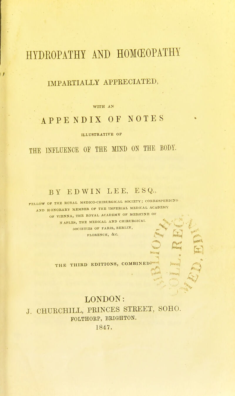 HYDEOPATHY AND HOMffiOPATHY IMPARTIALLY APPBEOIATED, WITH AN APPE NDIX OF NOTES ILLUSTRATIVE OF THE imUENCE OP THE MKD ON THE BODY. BY EDWIN LEE, ESQ.. FELLOW OF THE ROVAL MEDICO-CHIBTJRGICAL SOCIETY; COHRKSrONDIKG AUD HOUOKARV MEMBER OP THE IMPERIAL MEDICAL ACADEMY OK VIENNA, THE ROYAL ACADEMY OF MEDICINE OF ^ . NAPLES, THE MEDICAL AND CHIRURGICAL t^n'' '^1 -'^ SOCIETIES OF PARIS, BERLIN, FLORENCE, &C. if***?' fi}ff: \>^'^ W K,'^ . ' ■; ** THE THIRD EDITIONS, COMBINED:^'-5 ^=^-a LONDON: J. CHURCHILL, PRINCES STREET, SOHO. FOLTHORP, BRIGHTON. 1847.